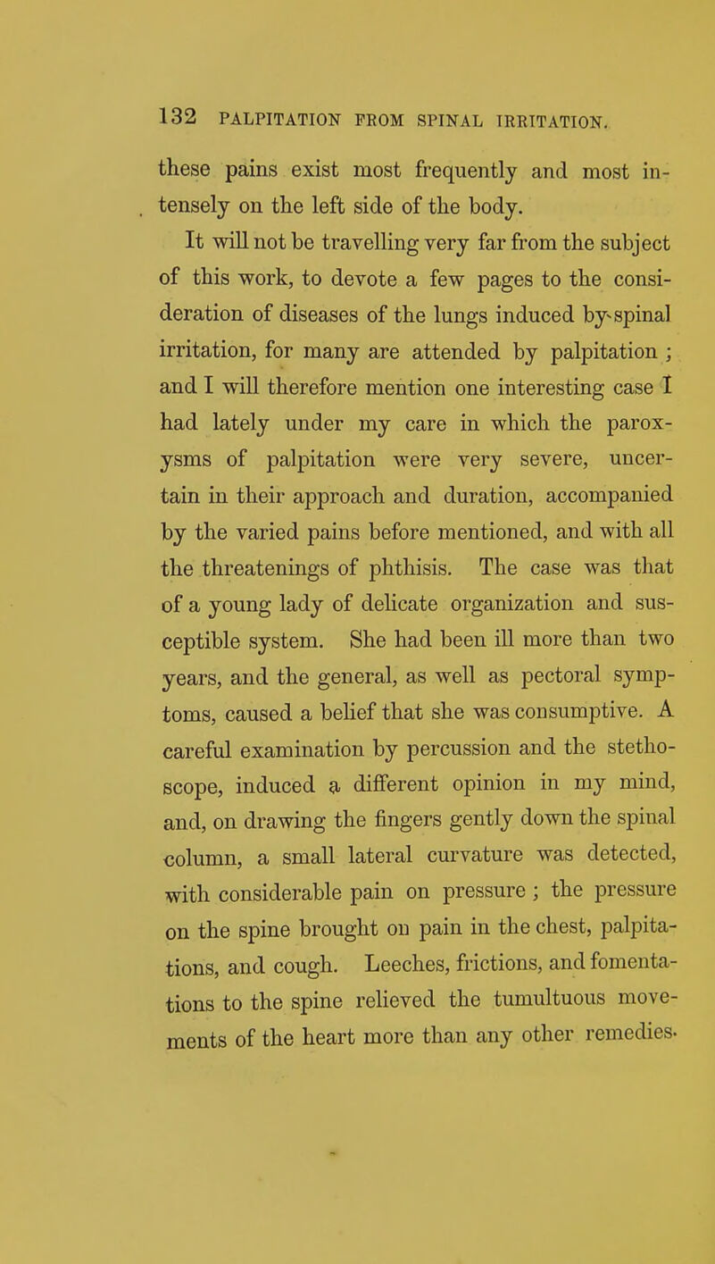 these pains exist most frequently and most in- tensely on the left side of the body. It will not be travelling very far from the subject of this work, to devote a few pages to the consi- deration of diseases of the lungs induced by-spinal irritation, for many are attended by palpitation ; and I will therefore mention one interesting case I had lately under my care in which the parox- ysms of palpitation were very severe, uncer- tain in their approach and duration, accompanied by the varied pains before mentioned, and with all the threatenings of phthisis. The case was that of a young lady of delicate organization and sus- ceptible system. She had been ill more than two years, and the general, as well as pectoral symp- toms, caused a belief that she was consumptive. A careful examination by percussion and the stetho- scope, induced a different opinion in my mind, and, on drawing the fingers gently down the spinal column, a small lateral curvature was detected, with considerable pain on pressure ; the pressure on the spine brought on pain in the chest, palpita- tions, and cough. Leeches, frictions, and fomenta- tions to the spine relieved the tumultuous move- ments of the heart more than any other remedies.