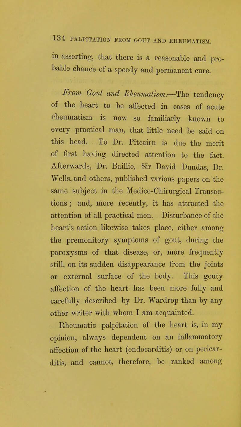 in asserting, that there is a reasonable and pro- bable chance of a speedy and permanent cure. From Gout and Rheumatism,—The tendency of the heart to be aflfected in cases of acute rheumatism is now so familiarly known to every practical man, that little need be said on this head. To Dr. Pitcairn is due the merit of first having directed attention to the fact. Afterwards, Dr. Baillie, Sir David Dundas, Dr. Wells, and others, published various papers on the same subject in the Medico-Chirurgical Transac- tions ; and, more recently, it has attracted the attention of all practical men. Disturbance of the heart's action likewise takes place, either among the premonitory symptoms of gout, during the paroxysms of that disease, or, more frequently still, on its sudden disappearance from the joints or external surface of the body. This gouty affection of the heart has been more fully and carefully described by Dr. Wardrop than by any other writer with whom I am acquainted. Rheumatic palpitation of the heart is, in my opinion, always dependent on an inflammatory affection of the heart (endocarditis) or on pericar- ditis, and cannot, therefore, be ranked among