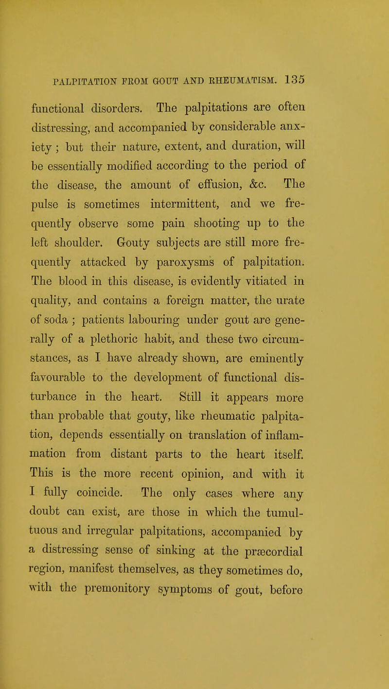 functional disorders. The palpitations are often distressing, and accompanied by considerable anx- iety ; but their nature, extent, and duration, will be essentially modified according to the period of the disease, the amount of effusion, &c. The pulse is sometimes intermittent, and we fre- quently observe some pain shooting up to the left shoulder. Gouty subjects are still more fre- quently attacked by paroxysms of palpitation. The blood in this disease, is evidently vitiated in quality, and contains a foreign matter, the urate of soda ; patients labouring under gout are gene- rally of a plethoric habit, and these two circum- stances, as I have already shown, are eminently favourable to the development of functional dis- turbance in the heart. Still it appears more than probable that gouty, like rheumatic palpita- tion, depends essentially on translation of inflam- mation from distant parts to the heart itself. This is the more recent opinion, and with it I fully coincide. The only cases where any doubt can exist, are those in which the tumul- tuous and irregular palpitations, accompanied by a distressing sense of sinking at the precordial region, manifest themselves, as they sometimes do, with the premonitory symptoms of gout, before