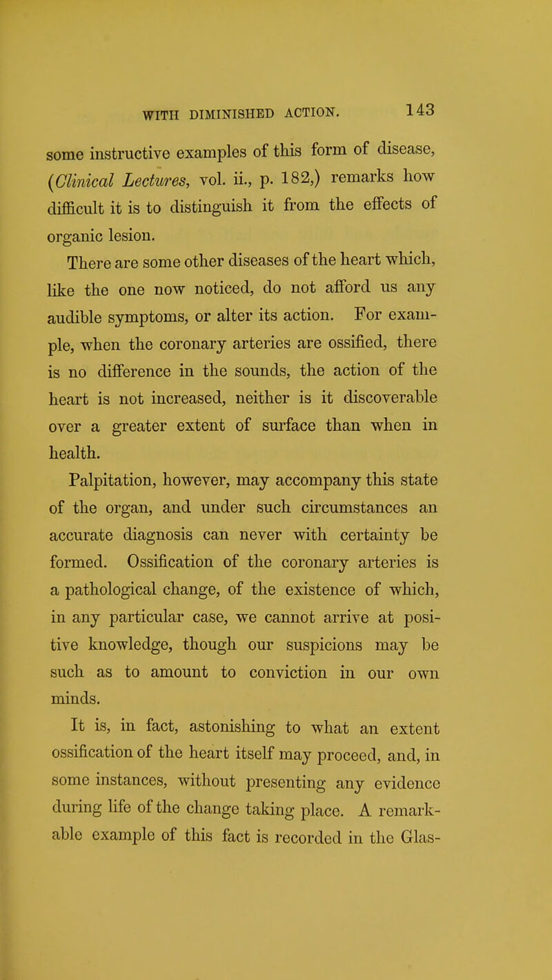 some instructive examples of this form of disease, (Clinical Lectures, vol. ii., p. 182,) remarks how diflacult it is to distinguish it from the effects of organic lesion. There are some other diseases of the heart which, like the one now noticed, do not afford us any audible symptoms, or alter its action. For exam- ple, when the coronary arteries are ossified, there is no difference in the sounds, the action of the heart is not increased, neither is it discoverable over a greater extent of surface than when in health. Palpitation, however, may accompany this state of the organ, and under such circumstances an accurate diagnosis can never with certainty be formed. Ossification of the coronary arteries is a pathological change, of the existence of which, in any particular case, we cannot arrive at posi- tive knowledge, though our suspicions may be such as to amount to conviction in our own minds. It is, in fact, astonishing to what an extent ossification of the heart itself may proceed, and, in some instances, without presenting any evidence during life of the change taking place. A remark- able example of this fact is recorded in the Glas-