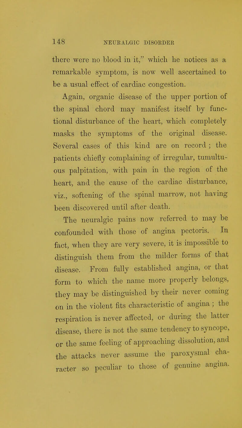 there were no blood in it, which he notices as a remarkable symptom, is now well ascertained to be a usual effect of cardiac congestion. Again, organic disease of the upper portion of the spinal chord may manifest itself by func- tional disturbance of the heart, which completely masks the symptoms of the original disease. Several cases of this kind are on record ; the patients chiefly complaining of irregular, tumultu- ous palpitation, with pain in the region of the heart, and the cause of the cardiac disturbance, viz., softening of the spinal marrow, not having been discovered until after death. The neuralgic pains now referred to may be confounded with those of angina pectoris. In fact, when they are very severe, it is impossible to distinguish them from the milder forms of that disease. From fully established angina, or that form to which the name more properly belongs, they may be distinguished by their never coming on in the violent fits characteristic of angina ; the respiration is never affected, or during the latter disease, there is not the same tendency to syncope, or the same feehng of approaching dissolution, and the attacks never assume the paroxysmal cha- racter so peculiar to those of genuine angina.