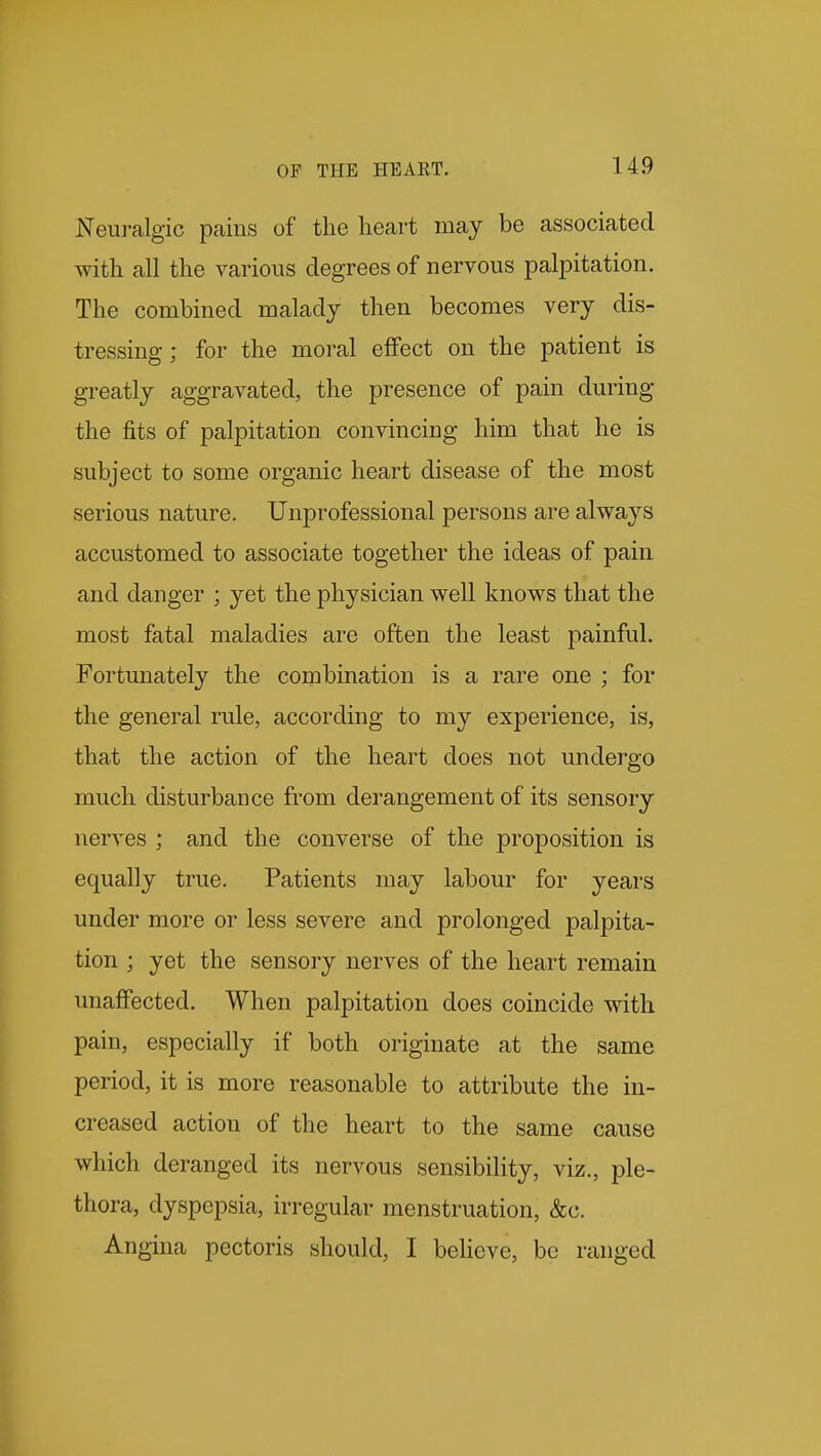 Neui-algic pains of the heart may be associated with all the various degrees of nervous palpitation. The combined malady then becomes very dis- tressing ; for the moral effect on the patient is greatly aggravated, the presence of pain during the fits of palpitation convincing him that he is subject to some organic heart disease of the most serious nature. Unprofessional persons are always accustomed to associate together the ideas of pain and danger ; yet the physician well knows that the most fatal maladies are often the least painful. Fortunately the combination is a rare one ; for the general rule, according to my experience, is, that the action of the heart does not undergo much disturbance from derangement of its sensory nerves ; and the converse of the proposition is equally true. Patients may labour for years under more or less severe and prolonged palpita- tion ; yet the sensory nerves of the heart remain unaffected. When palpitation does coincide with pain, especially if both originate at the same period, it is more reasonable to attribute the in- creased action of the heart to the same cause which deranged its nervous sensibility, viz., ple- thora, dyspepsia, irregular menstruation, &c. Angina pectoris should, I believe, be ranged
