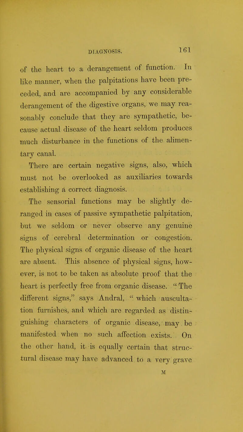 of the heart to ca derangement of function. In hke manner, when the palpitations have been pre- ceded, and are accompanied by any considerable derangement of the digestive organs, we may rea- sonably conclude that they are sympathetic, be- cause actual disease of the heart seldom produces much disturbance in the functions of the alimen- tary canal. There are certain negative signs, also, which must not be overlooked as auxiliaries towards estabHshing a correct diagnosis. The sensorial functions may be slightly de- ranged in cases of passive sympathetic palpitation, but we seldom or never observe any genuine signs of cerebral determination or congestion. The physical signs of organic disease of the heart are absent. This absence of physical signs, how- ever, is not to be taken as absolute proof that the heart is perfectly free from organic disease.  The different signs, says Andral,  which ausculta- tion furnishes, and which are regarded as distin- guishing characters of organic disease, may be manifested when no such affection exists. On the other hand, it is equally certain that struc- tural disease may have advanced to a very grave M