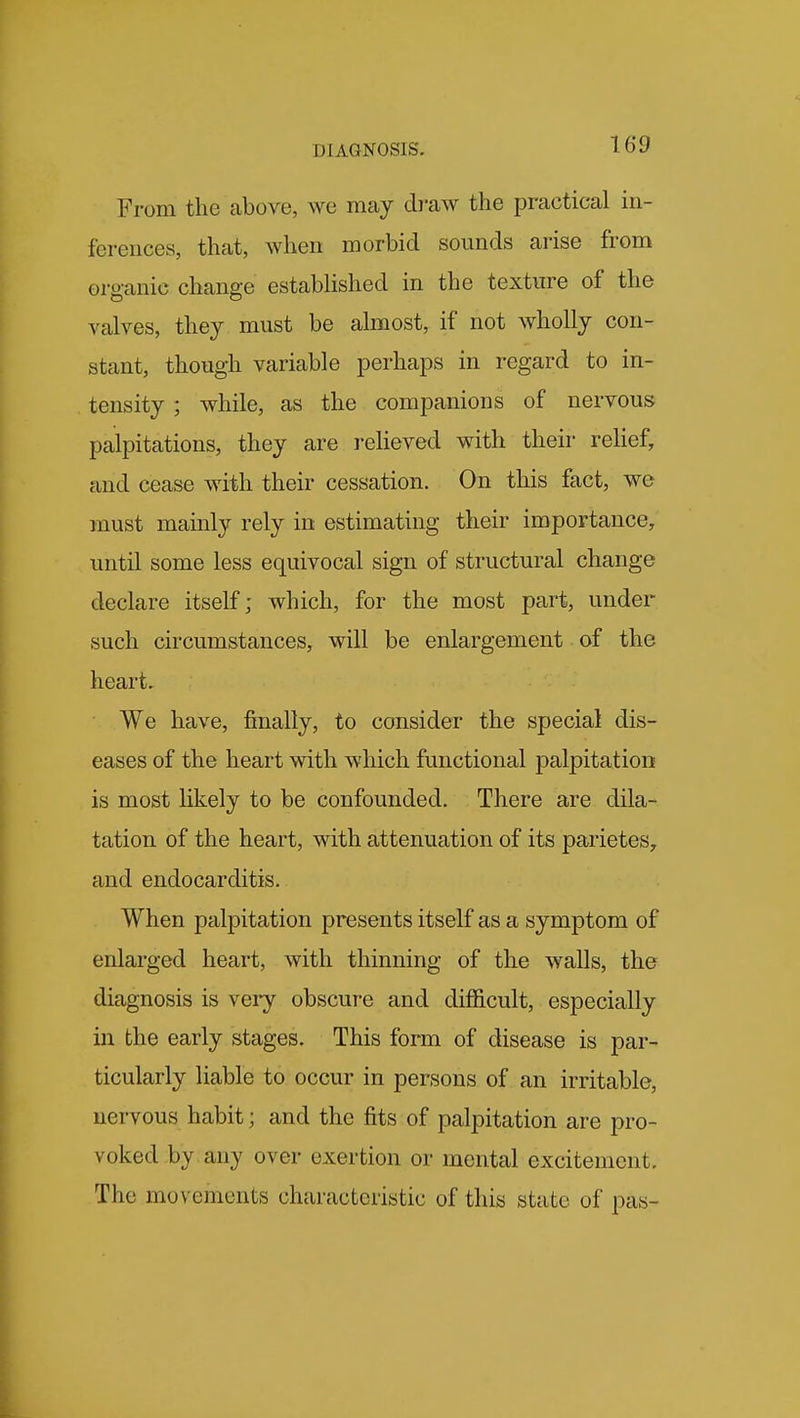 From the above, we may draw the practical in- ferences, that, when morbid sounds ai'ise from organic change established in the texture of the valves, they must be almost, if not wholly con- stant, though variable perhaps in regard to in- tensity ; while, as the companions of nervous palpitations, they are relieved with their relief, and cease with their cessation. On this fact, we must mainly rely in estimating their importance, until some less equivocal sign of structural change declare itself; which, for the most part, under such circumstances, will be enlargement of the heart. We have, finally, to consider the special dis- eases of the heart with which functional palpitation is most likely to be confounded. There are dila- tation of the heart, with attenuation of its parietes, and endocarditis. When palpitation presents itself as a symptom of enlarged heart, with thinning of the walls, the diagnosis is very obscure and difficult, especially in the early stages. This form of disease is par- ticularly liable to occur in persons of an irritable, nervous habit; and the fits of palpitation are pro- voked by any over exertion or mental excitement. The movements characteristic of this state of pas-