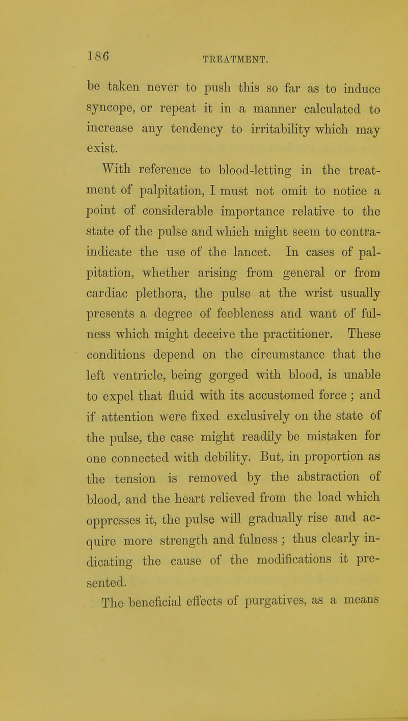 be taken never to push this so far as to induce syncope, or repeat it in a manner calculated to increase any tendency to irritability which may exist. With reference to blood-letting in the treat- ment of palpitation, I must not omit to notice a point of considerable importance relative to the state of the pulse and which might seem to centra- indicate the use of the lancet. In cases of pal- pitation, whether arising from general or fi'om cardiac plethora, the pulse at the wrist usually presents a degree of feebleness and want of ful- ness which might deceive the practitioner. These conditions depend on the circumstance that the left ventricle, being gorged with blood, is unable to expel that fluid with its accustomed force ; and if attention were fixed exclusively on the state of the pulse, the case might readily be mistaken for one connected with debility. But, in proportion as the tension is removed by the abstraction of blood, and the heart reheved from the load which oppresses it, the pulse will gradually rise and ac- quire more strength and fulness ; thus clearly in- dicating the cause of the modifications it pre- sented. The beneficial cfi'ects of purgatives, as a means