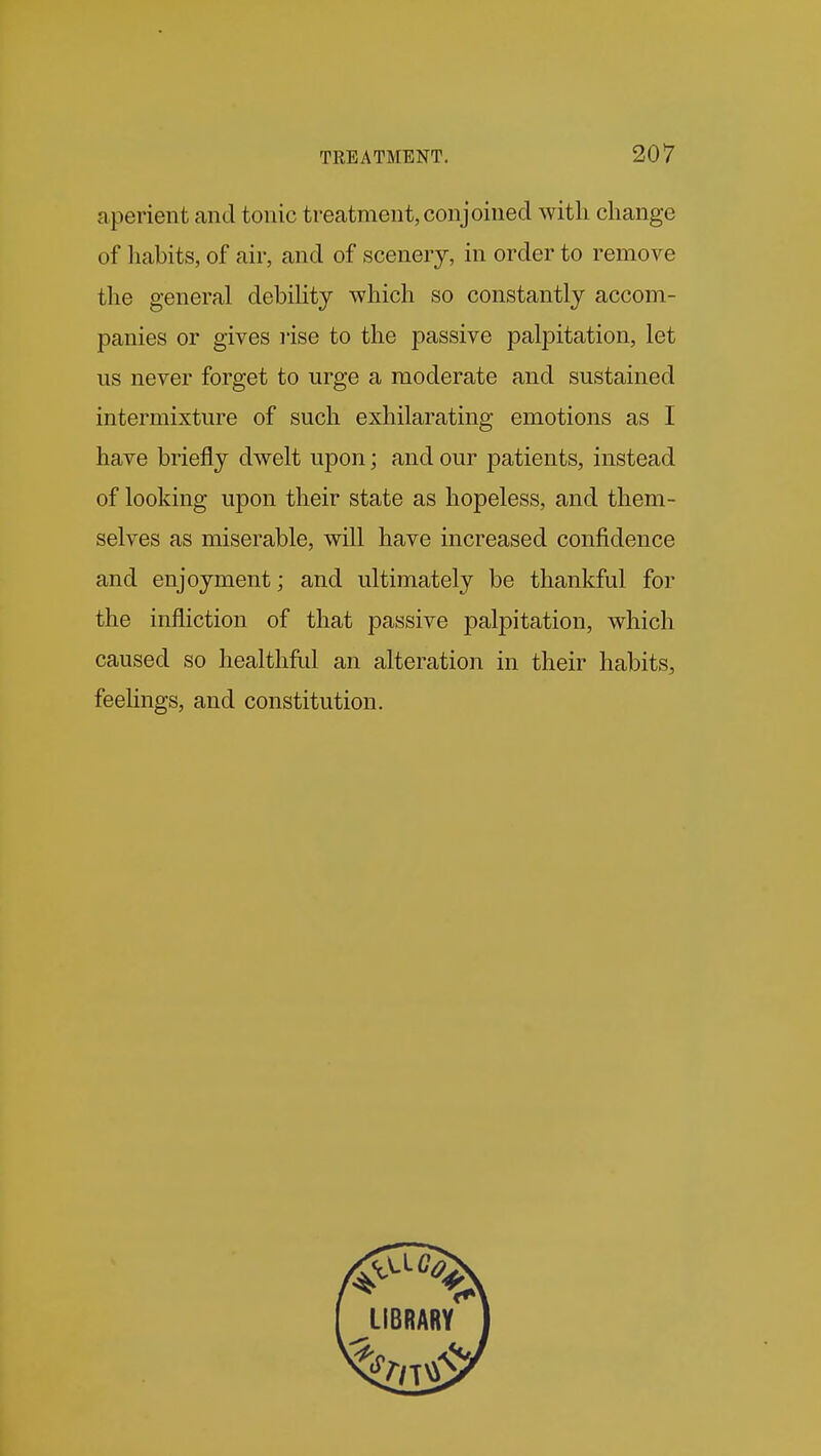 aperient and tonic treatment, conjoined witli change of liabits, of air, and of scenery, in order to remove the general debility which so constantly accom- panies or gives rise to the passive palpitation, let us never forget to urge a moderate and sustained intermixture of such exhilarating emotions as I have briefly dwelt upon; and our patients, instead of looking upon their state as hopeless, and them- selves as miserable, will have increased confidence and enjoyment; and ultimately be thankful for the infliction of that passive palpitation, which caused so healthful an alteration in their habits, feehngs, and constitution.