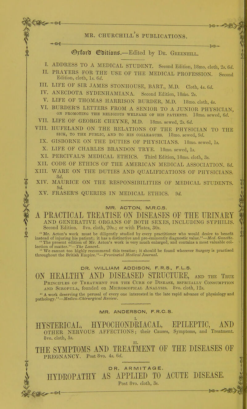 • (Byfotti (EtJitton^.—Edited by Dr. Greenhill. L ADDRESS TO A MEDICAL STUDENT. Second Edition, 18mo. cloth, 2s. 6rf. n. PRAYERS FOR THE USE OF THE MEDICAL PROFESSION. Second Edition, cloth, Is. 6d. IIL LIFE OF SIR JAMES STONHOUSE, BART., M.D. Cloth, 4s. 6d. IV. ANECDOTA SYDENHAMIANA. Second Edition, 18riio. 2s. V. LIFE OF THOMAS HARRISON BURDER, M.D. 18mo. cloth, 4s. VL BURDER'S LETTERS FROM A SENIOR TO A JUNIOR PHYSICIAN, ON PEOMOTING THE EBLIGIOUS WELPAEE OP HIS PATIENTS. 18mo. SeWed, 6d. VIL LIFE OF GEORGE CHEYNE, M.D. 18mo. sewed, 2s. 6d. VIIL HUFELAND ON THE RELATIONS OF THE PHYSICIAN TO THE SIOK, TO THE PUBLIC, AND TO HIS COLLEAGUES. I8mo. sewed, 9d. IX. GISBORNE ON THE DUTIES OF PHYSICIANS. 18mo. sewed, Is. X. LIFE OF CHARLES BRANDON TRYE. l8mo. sewed, Is. XI. PERCIVAL'S MEDICAL ETHICS. Third Edition, 18mo. cloth, 3s. XIL CODE OF ETHICS OF THE AMERICAN MEDICAL ASSOCIATION. 8d. XIIL WARE ON THE DUTIES AND QUALIFICATIONS OF PHYSICIANS. M. XIV. MAURICE ON THE RESPONSIBILITIES OF MEDICAL STUDENTS. 9d. XV. ERASER'S QUERIES IN MEDICAL ETHICS. M MR. ACTON, M.R.C.S. A PRACTICAL TREATISE ON DISEASES OF THE URINART AND GENERATIVE ORGANS OF BOTH SEXES, INCLUDING SYPHILIS. Second Edition. 8vo. cloth, 20s.; or with Plates, 30s.  Mr. Acton's work must be diligently studied by every practitioner who would desire to benefit instead of injuring his patient; it has a distinctive and pre-eminently diagnostic value.—Med. Gnzette. The present edition of Mr. Acton's work is very much enlarged, and contains a most valuable col- lection of matter.—The Lancet.  We cannot too highly recommend this treatise; it should be found wherever Surgery is practised throughout the British Empire.—Provincial Medical Journal. DR. WILLIAM ADDISON, F. R.S., F.L.S. ON HEALTHY AND DISEASED STEUCTUEE, and the True Principles op Treatment for the Cure of Disease, especially Consumption AND Scrofula, founded on Microscopical Analysis. 8vo. cloth, 12s.  A work deserving the perusal of every one interested in the late rapid advance of physiology and pathology.—Medico-Chirurgical Review. MR. ANDERSON, F.R.C.S. HYSTERICAL, HYPOCHONDRIACAL, EPILEPTIC, AND OTHER NERVOUS AFFECTIONS; their Causes, Symptoms, and Treatment. 8vo. cloth, 5s. THE SYMPTOMS AND TREATMENT OF THE DISEASES OF PREGNANCY. Post 8vo. 4s. M. DR. AR M ITAG E. HYDROPATHY AS APPLIED TO ACUTE DISEASE. Post 8vo. cloth, 3s. ^ ^ ^ J«*