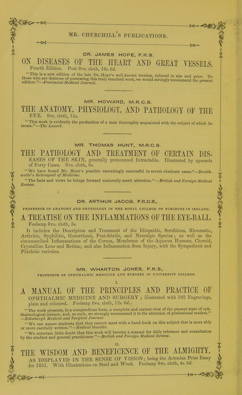 j^SI'C'-*-^ ■ . j^. , MR. CHURCHILL S PUBLICATIONS. -©^ DR. JAMES HOPE, F.R.S. ON DISEASES OE THE HEART AND GREAT YESSELS. Fourth Edition. Post 8vo. cloth, 10s. G(/. This is a new edition of the late Dr. Hope's well-known treatise, reduced in size and nrice To MR. HOWARD, M.R.C.S. THE ANATOMY, PHYSIOLOGY, AND PATHOLOGY OF THE EYE. 8vo. cloth, .15s.  This work is evidently the production of a man thoroughly acquainted with the subject of which he treats.—The Lancet. MR. THOMAS HUNT, M.R.C.S. THE PATHOLOGY AND TREATMENT OE CERTAIN DIS- EASES OF THE SKIN, generally pronounced Intractable. Illustrated by upwards of Forty Cases. 8to. cloth, 6s. We have found Mr. Hunt's practice exceedingly successful in severe obstinate cases.—Braith- waite's Retrospect of Medicine. The facts and views he brings forward eminently merit attention.—British and Foreign Medical Review. DR. ARTHUR JACOB, F.R.C.S., PROFESSOR OF ANATOMY AND PHYSIOLOGY IN THE EOYAL COLLEGE OF SURGEONS IN IRELAND. A TREATISE ON THE INFLAMMATIONS OF THE EYE-BALL. Foolscap 8vo. cloth, Ss. It includes the Description and Treatment of the Idiopathic, Scrofulous, Rheumatic, Arthritic, Syphilitic, Gonorrhoeal, Post-febrile, and Neuralgic Species ; as well as the circumscribed Inflammations of the Cornea, Membrane of the Aqueous Humour, Choroid, Crystalline Lens and Retina; and also Inflammation from Injury, with the Sympathetic and Phlebitic varieties. MR. WHARTON JONES, F.R.S., PEOPESSOR OF OPHTHALMIC MEDICINE AND SURGERY IN ONIVEKSITY COLLEGE. I. A MANUAL OF THE PRINCIPLES AND PRACTICE OF OPHTHALMIC MEDICINE AND SURGERY ; illustrated with 102 Engravings, plain and coloured. Foolscap 8vo. cloth, 12s. 6a!..  The work presents, in a compendious form, a complete and correct view of the present state of oph- thalmological science, and, as sucli, we strongly recommend it to the attention of professional readers. —Edinburgh Medical and Surgical Journal.  We can assure students that they cannot meet with a hand-book on this subject that is more ably or more carefully written.—Jl/erf('fiui Gazette.  We entertain little doubt that this work will become a manual for daily reference and consultation by the student and general practitioner.—^ri/isA and Foreign Medical Review. THE WISDOM AND BENEFICENCE OF THE ALMIGHTY, AS DISPLAYED IN THE SENSE OF VISION; being the Actonian Prize Essay for 1851. With Illustrations on Steel and Wood. Foolscap 8vo. cloth, 4s. ' ^m^-^ —