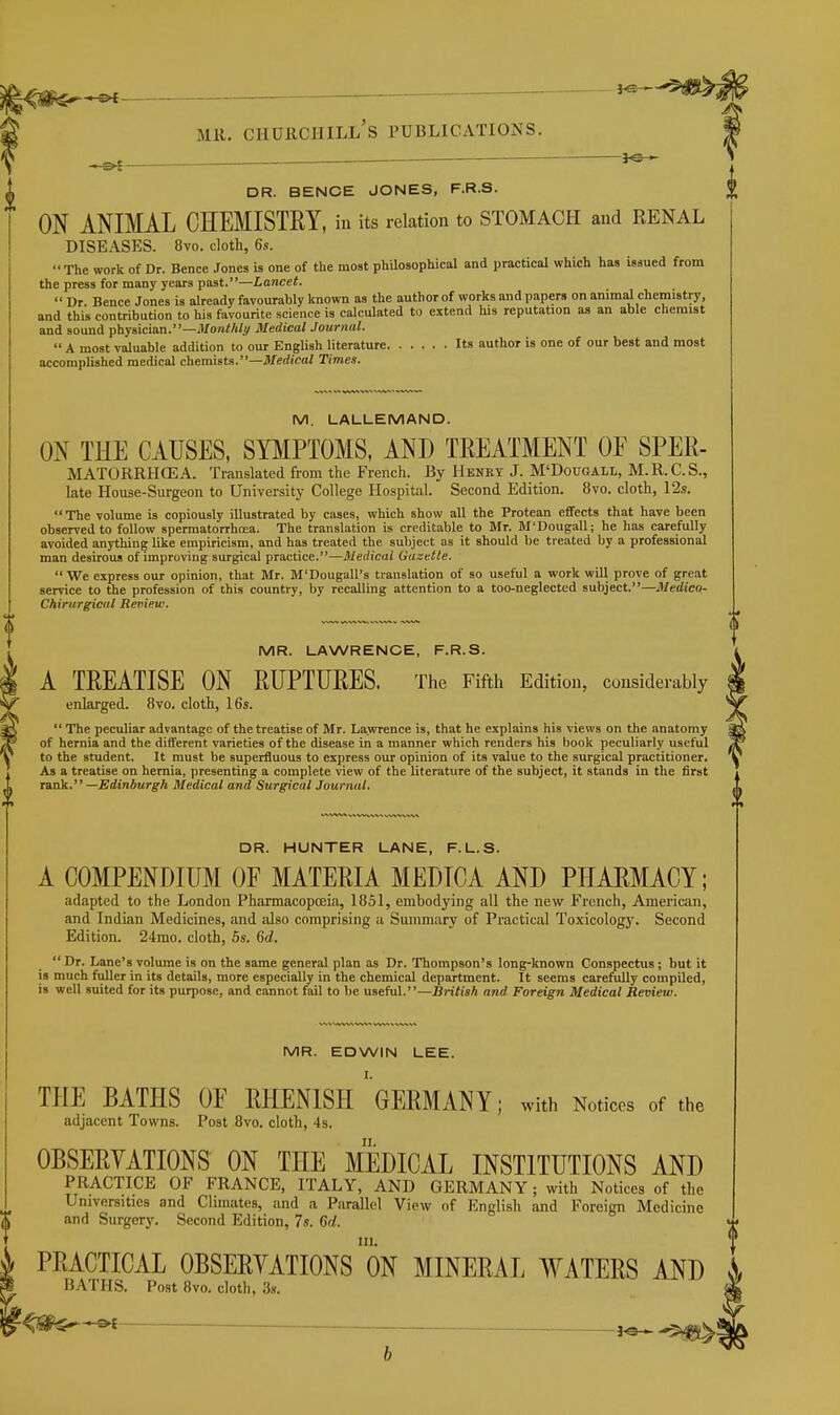 — 3^ DR. BENCE JONES, F.R.S. ON ANIMAL CHEMISTRY, in its relation to STOMACH and RENAL DISEASES. 8vo. cloth, 6s. The work of Dr. Bence Jones is one of the most phaosophical and practical which has issued from the press for many years past.—Lancet.  Dr. Bence Jones is already favourably known as the author of works and papers on animal chemistry and this contribution to his favourite science is calculated to extend his reputation as an able chemist and sound physician.—il/onWi/^/ Medical Journal.  A most valuable addition to our English literature Its author is one of our best and most accomplished medical chemists.—itferfi'ca< Time*. M. LALLEMAND. ON THE CAUSES, SYMPTOMS, AND TREATMENT OF SPER- MATORRHCEA. Translated from the French. By Henkt J. M'Dougall, M.R.C.S., late House-Surgeon to University College Hospital. Second Edition. 8vo. cloth, 12s. The volume is copiously illustrated by cases, which show all the Protean effects that have been observed to follow spermatorrhoea. The translation is creditable to Mr. M'Dougall; he has carefully avoided anything like empiricism, and has treated the subject as it should be treated by a professional man desirous of improving surgical practice.—Medical Gazette.  We express our opinion, that Mr. M'Dougall's translation of so useful a work will prove of great service to the profession of this country, by recalling attention to a too-neglected subject.—Medico- Chirurgical Reniew. MR. LAWRENCE, F.R.S. A TREATISE ON RUPTURES. The Fifth Edition, considerably enlarged. 8vo. cloth, 16s.  The peculiar advantage of the treatise of Mr. Lawrence is, that he explains his views on the anatomy of hernia and the different varieties of the disease in a manner which renders his book peculiarly useful to the student. It must be superfluous to express our opinion of its value to the surgical practitioner. As a treatise on hernia, presenting a complete view of the literature of the subject, it stands in the first nnk. —Edinburgh Medical and Surgical Journal. DR. HUNTER LANE, F. L. 8. A COMPENDIUM OF MATERIA MEDICA AND PHARMACY; adapted to the London Pharmacopoeia, 1851, embodying all the new French, American, and Indian Medicines, and also comprising a Summary of Practical Toxicology. Second Edition. 24mo. cloth, 5s. 6d.  Dr. Lane's volume is on the same general plan as Dr. Thompson's long-known Conspectus ; but it . ,«„«i, :_ u—j cnt. It seems carefully compil and Foreign Medical Review. . xjuii^ a vuluiiic IS wii nic siiiuc general jjiuii us ul. x uuiiipauu si is much fuller in its details, more especially in the chemical department. It seems carefiUly compiled, is well suited for its purpose, and cannot fail to be useful.—BniiiA nni'~ MR. EDWIN LEE. THE BATHS OF RHENISH GERMANY; with Notices of the adjacent Towns. Post 8vo. cloth, 4s. II. OBSERYATIONS ON THE MEDICAL INSTITUTIONS AND PRACTICE OF FRANCE, ITALY, AND GERMANY; with Notices of the Universities and Climates, and a Parallel View of English and Foreign Medicine and Surgery. Second Edition, 7s. 6(1. III. PRACTICAL OBSERYATIONS ON MINERAL WATERS AND BATHS. Post 8vo. cloth, 3s.