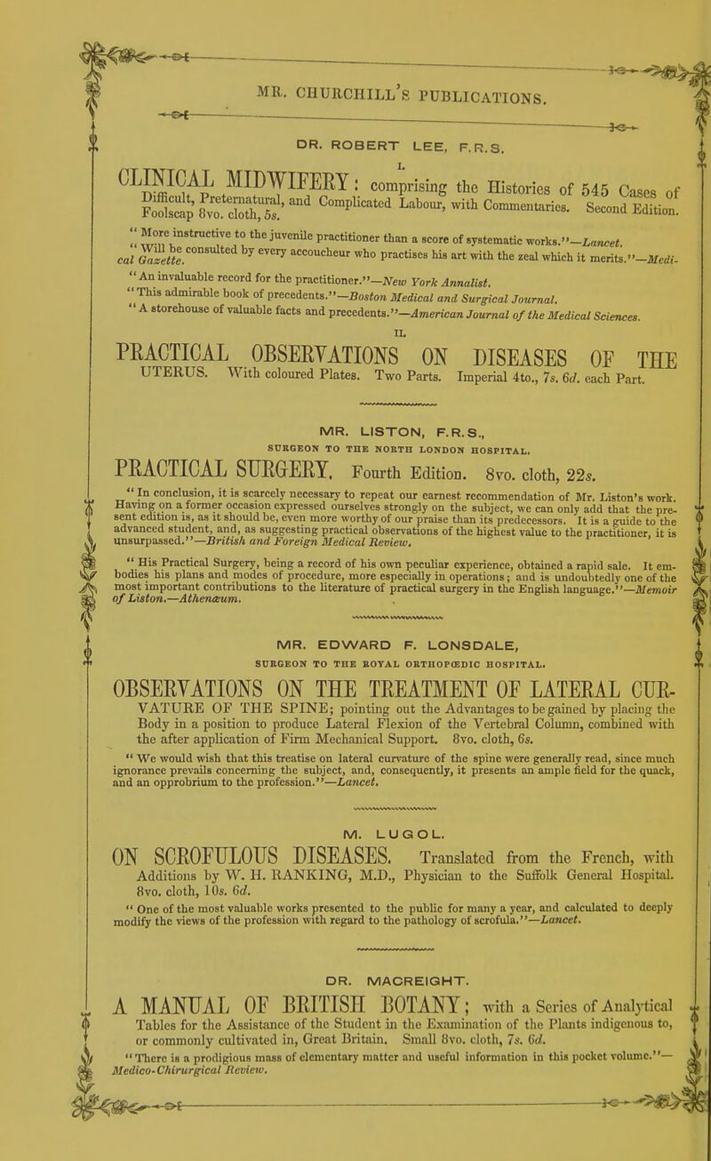 i^C — —^ ~ ^s— DR. ROBERT LEE, F.R.S. ^ W^Ap ^II^WIFERY : comprising the Histories of 545 Cases of  P^='=««°°« than a score of systematic ^or],..''-Lancet. cal Gafeul '^ accoucheur who practises his art with the zeal which it merits. -Jtfcrf,--  An invaluable record for the practitioner.-JVeH; York Annalist  This admirable book of precedents.-Bos<o„ Medical and Surgical Journal.  A storehouse of valuable facts and precedents. -^merica« Journal of the Medical Sciences PRACTICAL OBSERVATIONS ON DISEASES OF THE UTERUS. With coloured Plates. Two Parts. Imperial 4to., 7s. 6d. each Part. MR. UlSTON, F.R.S., SDRGEON TO THE NOETH LONDON HOSPITAL. PRACTICAL SURGERY. Fourth Edition. 8vo. cloth, 22^.  In conclusion, it is scarcely necessary to repeat our earnest recommendation of Blr. Listen's work Having on a former occasion expressed ourselves strongly on the subject, we can only add that the pre- sent edition 13, as it should be, even more worthy of our praise than its predecessors. It is a guide to the advanced student, and, as suggesting practical observations of the highest value to the practitioner, it U xxnswcpassed.—British and Foreign Medical Review,  His Practical Surgery, being a record of his own peculiar experience, obtained a rapid sale. It cm- bodies his plans and modes of procedure, more especially in operations; and is undoubtedly one of the most important contributions to the literature of practical surgery in the English language.—Jfemoir of Liston.—Athenceum. MR. EDWARD F. LONSDALE, SUEGEON TO THE EOYAL OETHOPOSDIC HOSPITAL. OBSERYATIONS ON THE TREATMENT OF LATERAL CUR- VATURE OF THE SPINE; pointing out the Advantages to be gained by placing the Body in a position to produce Lateral Flexion of the Vertebral Column, combined with the after application of Firm Mechanical Support. 8vo. cloth, 6s.  We would wish that this treatise on lateral curvature of the spine were generally read, since much ignorance prevails concerning the subject, and, consequently, it presents an ample field for the quack, and an opprobrium to the profession.—Lancet. M. LUGOL. ON SCROFULOUS DISEASES. Translated from the French, with Additions by W. H. RANKING, M.D., Physician to the Suffolk General Hospital. 8vo. cloth, 10s. Qd.  One of the most valuable works presented to the public for many a year, and calculated to deeply modify the views of the profession with regard to the pathology of scrofula.—Lancet. DR. MACREIGHT. A MANUAL OF BRITISH BOTANY; with a Series of Analytical ^ Tables for the Assistance of the Student in the Examination of the Plants indigenous to, ' or commonly cultivated in, Great Britsiin. Small 8vo. cloth, 7s. Qd.  There is a prodigious mass of elementary matter and useful information in this pocket volume.— Medico-Chirurgical Hcvieiv.
