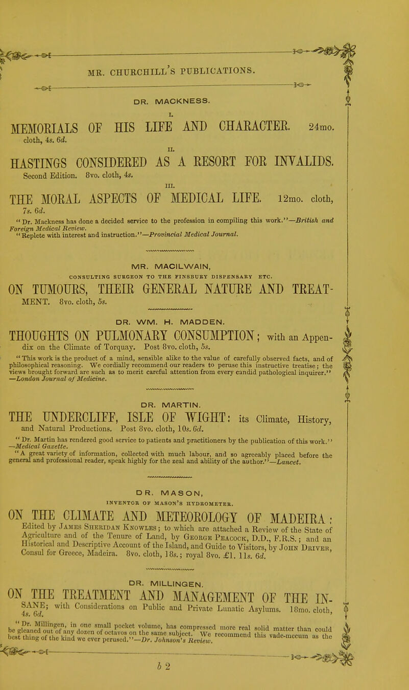 — ' DR. MACKNESS. I. MEMOEIALS OF HIS LIFE AND CHAMCTEK. 24mo. cloth, 4s. 6d. n. HASTINGS CONSIDERED AS A RESORT FOR INVALIDS. Second Edition. 8vo. cloth, 4s. III. THE MORAL ASPECTS OF MEDICAL LIFE. i2mo. doth, 7s. 6d.  Dr. Mackness haa done a decided service to the profession in compiling this work.—BriiisA and Foreign Medical Review. Replete with interest and instruction.—Provincial Medical Journal. MR. MACILWAIN, CONSULTING SUKGEON TO THE FINSBUBY DISPENSARY ETC. ON TUMOURS, THEIR GENERAL NATURE AND TREAT- MENT. 8vo. cloth, 5s. DR. WM. H. MADDEN. THOUGHTS ON PULMONARY CONSUMPTION; with an Appen- dix on the Climate of Torquay. Post 8vo. cloth, 5s.  This work is the product of a mind, sensible alike to the value of carefully observed facts, and of philosophical reasoning. We cordially recommend our readers to peruse this instructive treatise; the views brought forsvard are such as to merit careful attention from every candid pathological inquirer. —London Journal of Medicine. DR. MARTIN. THE UNDERCLIFF, ISLE OF WIGHT: its Climate, History, and Natural Productions. Post 8vo. cloth, 10s. 6rf.  Dr. Martin has rendered good service to patients and practitioners by the publication of this work.'' —Medical Gazette.  A great variety of information, collected with much labour, and so agreeably placed before the general and professional reader, speak highly for the zeal and ability of the author.—ianeei. DR. MASON, INVENTOR OF MASON's HYDROMETER. ON THE CLIMATE AND METEOROLOGY OF MADEIRA: Edited by James Sheridan Knowles ; to which are attached a Review of the State of Agriculture and of the Tenure of Land, by George Peacock, D.D., F.R.S.; and an Historiail and Descriptive Account of the Island, and Guide to Visitors, by John Driver, Consul for Greece, Madewa. Bvo. cloth, 18s.; royal 8vo. £1. lis. Gd. DR. MILLINGEN. ON THE TREATMENT AND MANAGEMENT OF THE IN- \f^d '' ^'^ Considerations on Public and Private Lunatic Asylums. ]8mo. cloth, bcKleaneTou'JT^nl^lnzo^'n'^oif'''''''' I?'' l^^' .''Oppressed more real solid matter than could ^ y' j^SonCliZ':^^^^^ vade-mecum as the