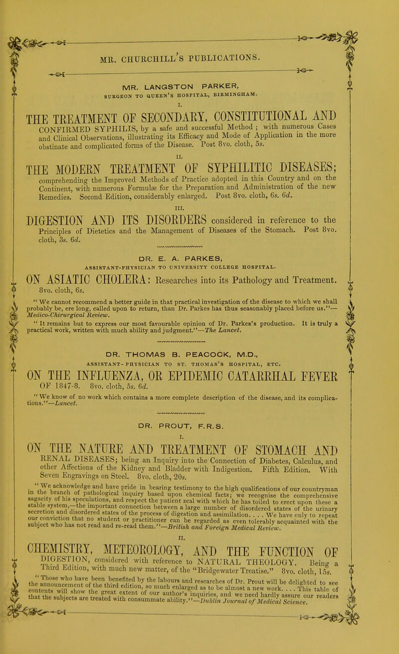 MR. LANGSTON PARKER, SUKGBON TO ftUBEN'S HOSPITAL, BIEMINGHAM. J.* THE TREATMENT OE SECONDARY, CONSTITUTIONAL AND CONFIRMED SYPHILIS, by a safe and successful Method ; with numerous Cases and Clinical Observations, iUustrating its Efficacy and Mode of Application in the more obstinate and complicated foi-ms of the Disease. Post 8vo. cloth, 5s. II. THE MODERN TREATMENT OE SYPHILITIC DISEASES; comprehending the Improved Methods of Practice adopted in this Country and on the Continent, with numerous Formulae for the Preparation and Administration of the new Remedies. Second Edition, considerably enlarged. Post 8vo. cloth, 6s. Gd. III. DIGESTION AND ITS DISORDERS considered in reference to the Principles of Dietetics and the Management of Diseases of the Stomach. Post 8vo. cloth, 3s. Gd. DR. PROUT, F.R.S. ON THE NATURE AND TREATMENT OF STOMACH AND RENAL DISEASES; being an Inquiry into the Connection of Diabetes, Calculus, and other Affections of the Kidney and Bladder with Indigestion. Fifth Edition. With Seven Engravings on Steel. 8vo. cloth, 20s. ;„fiT''K''''r'f''^^i!' ^'='8 testimony to the high qualifications of our countryman l^cW. f V pathological mqmry based upon chemical facts; we recognise the comprehensive sagacity of his speculations, and respect the patient zeal with which he has toiled to erect upon these a ^n!l,!?inr»^„°f'7 !,Pi°'J''r' '=o<='=''on between a large number of disordered states of the urinary secretion and disordered states of the process of digestion and assimilation. ... We have only to repeat f° f^'^T^ °' P/^ft'ti'' can be regarded as even tolerably acquainted with the subject who has not read and re-read them.-BritM and Foreign Medical Review. II. DR. E. A. PARKES, ASSISTANT-PHYSICIAN TO UNIVERSITY COLLEGE HOSPITAL. ^ ON ASIATIC CHOLERA: Researches into its Pathology and Treatment. ^ 8vo. cloth, 6s. i  We cannot recommend a better guide in that practical investigation of the disease to which we shall i i}f probably be, ere long, called upon to return, than Dr. Parkes has thus seasonably placed before us.— \f Medico-Chirurgical Review. ^  It remains but to express our most favourable opinion of Dr. Parkes's production. It is truly a \^ practical work, written with much ability and judgment.—The Lancet. ^ DR. THOMAS B. PEACOCK, M.D., ASSISTANT-PHYSICIAN TO ST. THOMAS'S HOSPITAL, ETC. ON THE INFLUENZA, OR EPIDEMIC CATARRHAL FEYER OF 1847-8. 8vo. cloth, 5s. 6d.  We know of no work which contains a more complete description of the disease, and its complica- tions.—Lancet. CHEMISTRY, METEOROLOGY, AND THE FUNCTION OF S^^??.'^?^^^' '^.f^^'red with reference to NATURAL THEOLOGY. Being a 1 hird Edition, with much new matter, of the Bridgewater Treatise. 8vo. cloth, 15s. thl'^l'nT '';'%bcen benefited by the labours and researches of Dr. Prout will be delighted to see ^ontont, w'rr' °f.' ^^.^ edition, so much enlarged as to be almost a new work. . This table of that thl . K- * f ^'.tent of our author's inquiries, and we need hardly assure our readers that the subjects are treated with consummate ability. -iij„4«k Journal of Mediclisltmce