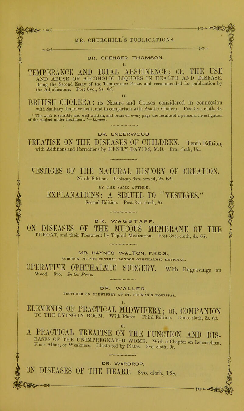 DR. SPENCER THOMSON. I. TEMPERANCE AND TOTAL ABSTINENCE; OE, THE USE AND ABUSE OF ALCOHOLIC LIQUORS IN HEALTH AND DISEASE. Being the Second Essay of the Temperance Prize, and recommended for publication by the Adjudicators. Post 8vo., 2s. 6d. II. BEITISH CHOLERA: its Natm-e and Causes considered in connection with Sanitary Improvement, and in comparison with Asiatic Cholera. Post 8vo. cloth, 4s. The work is sensible and well written, and bears on every page the results of a personal investigation of the subject under treatment.—Lancet. DR. UNDERWOOD. TREATISE ON THE DISEASES OE CHILDREN. Tenth Edition, with Additions and Corrections by HENRY DA VIES, M.D. 8vo. cloth, 15s. YESTIGES OE THE NATIIEAL HISTORY OF CREATION. Ninth Edition. Foolscap 8vo. sewed, 2s. 6d. BY THE SAME AUTHOR. EXPLANATIONS: A SEQUEL TO YESTIGES. Second Edition. Post 8vo. cloth, Ss. D R. WA G S T A F F. ON DISEASES OF THE MUCOUS MEMBRANE OF THE THROAT, and their Treatment by Topical Medication. Post 8vo. cloth, 4s. 6d. MR. HAYNES WALTON, F.R.C.S., SURGEON TO THE CENTRAL LONDON OPHTHALMIC HOSPITAL. OPERATIYE OPHTHALMIC SUEGERY. with Engravings on Wood. 8vo. In the Press. DR. WALLER, LECTURER ON MIDWIFERY AT ST. THOMAS's HOSPITAL. ELEMENTS OF PRACTICAL MIDWIFERY; OE, COMPANION TO THE LYING-IN ROOM. With Plates. Third Edilion ^Smo^^lotCrei A PRACTICAL TREATISE ON THE FUNCTION AND DIS- EASES OF THE UNIMPREGNATED WOMB. With a Chapter on Leucorrhcea Fluor Albus, or Weakness. Illustrated by Plates. 8vo. cloth, 9s. ' OR. WARDROP. ® ON DISEASES OF THE HEART. 8vo. doth, 12.. - OI ^