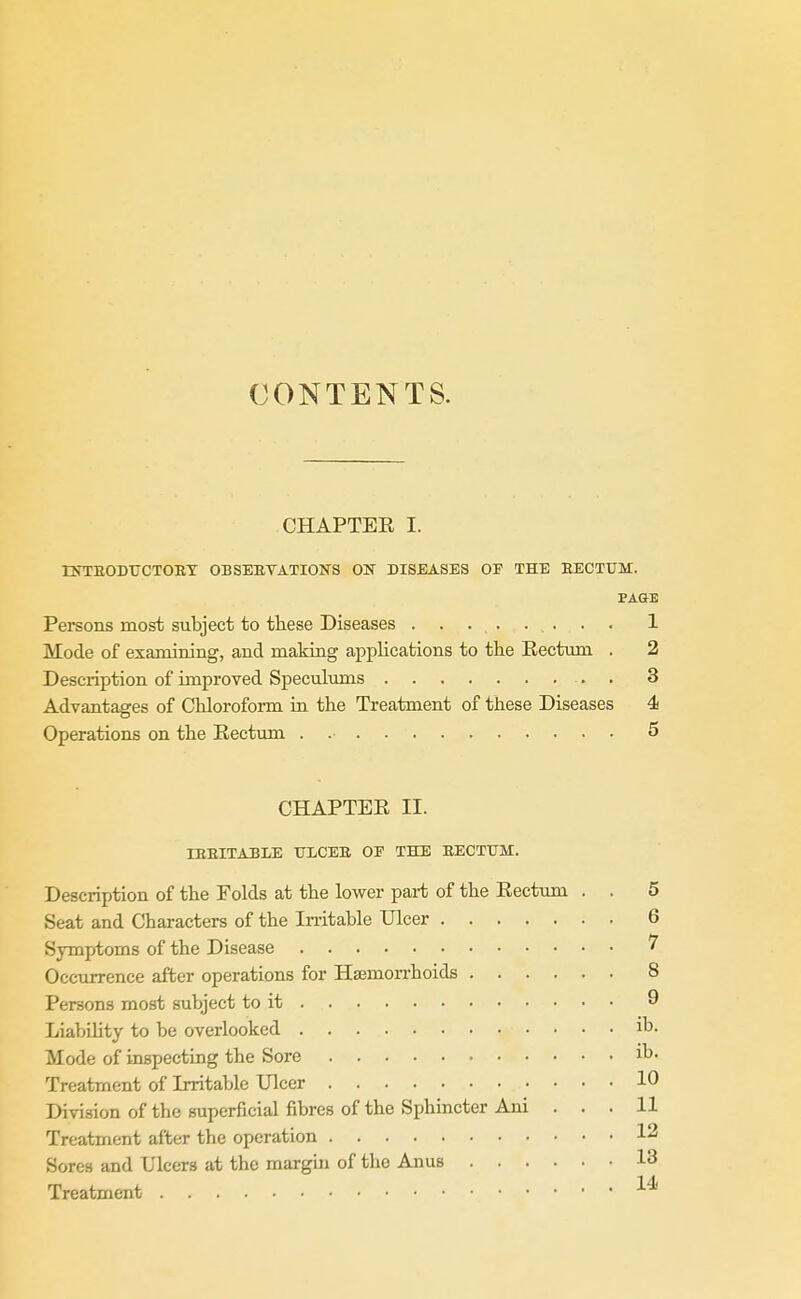 CONTENTS. CHAPTER I. tNTEODTJCTOET OBSEBTATIONS ON DISEASES OF THE EECTUM. PAGE Persons most subject to these Diseases 1 Mode of examining, and making applications to the Eectum . 2 Description of improved Speculmns 3 Advantages of Chloroform in the Treatment of these Diseases 4 Operations on the Eectum . 5 CHAPTER II. IEEITA3LE TILCEE OP THE EECTtTM. Description of the Folds at the lower part of the Rectum . . 5 Seat and Characters of the Irritable Ulcer 6 Symptoms of the Disease ^ Occurrence after operations for Hsemon-hoids 8 Persons most subject to it 9 Liability to be overlooked ib. Mode of inspecting the Sore ib. Treatment of Irritable Ulcer 10 Division of the superficial fibres of the Sphincter Ani ... 11 Treatment after the operation 12 Sores and Ulcers at the margm of the Anus 13 Treatment