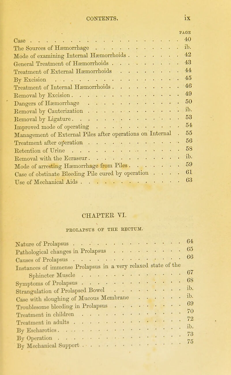 PAGE Case 40 The Sources of Haemori-liage ih. Mode of examining Internal Hsemorrlioids 42 General Treatment of Hsemorrhcids 43 Treatment of External Hsemorrlioids 44 By Excision 45 Treatment of Internal Hsemorrhoids 46 Removal by Excision 49 Dangers of Hffimorrliage ^0 Removal by Cautei-ization i^- Removal by Ligature 53 Improved mode of operating 54 Management of External Piles after operations on Internal . 55 Treatment after operation Retention of Urine Removal witb tbe Ecraseur i^- Mode of arresting Hsemon-bage from Piles 59 Case of obstinate Bleeding Pile cured by operation .... 61 Use of Mechanical Aids CHAPTER VI. PEOLAPStrS OP THE BECTTTM. Nature of Prolapsus Pathological changes in Prolapsus 65 Causes of Prolapsus Instances of immense Prolapsus in a veiy relaxed state of the Sphincter Muscle ^'^ Symptoms of Prolapsus Strangulation of Prolapsed Bowel Case with sloughing of Mucous Membrane i^- Troublesome bleeding in Prolapsus Treatment in children Treatment in adults By Escharotics By Operation By Mechanical Support