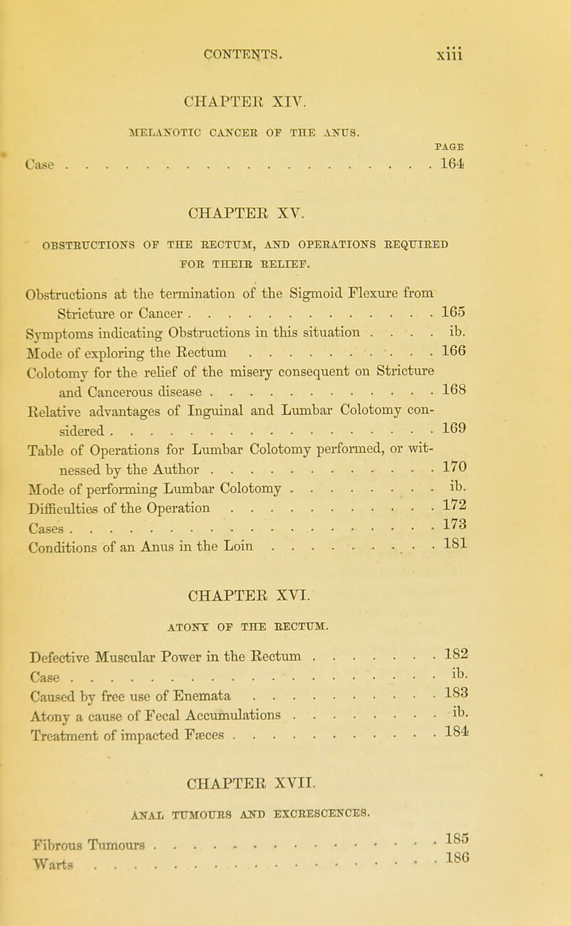 CHAPTEK XIV. MELAJrOTIC CANCEK OF THE ANUS. PAGE Case 164 CHAPTER XV. OBSTETJCTIONS OF THE EECTtrM, AOT) OPERATIOSTS EEQ0IE.ED FOE THEIE EELIEF. Obstructions at the termination of the Sigmoid Flexure from Stricture or Cancer 165 Symptoms mdicating Obstnictions in this situation . . . . ib. Mode of exploring the Eectum 166 Colotomy for the relief of the misery consequent on Strictui-e and Cancerous disease 168 Eelative advantages of Inguinal and Lumbar Colotomy con- sidered 169 Table of Operations for Lumbar Colotomy performed, or wit- nessed by the Author 170 Mode of performing Lumbar Colotomy ib. Difiicidties of the Operation 172 Cases 173 Conditions of an Anus in the Loin • 181 CHAPTER XVI. ATONY OF THE EECTUM. Defective Muscular Power in the Eecttmi 182 Case ib. Caused by free use of Enemata 183 Atony a cause of Eecal Accumulations ib- Treatment of impacted Faeces 18^ CHAPTER XVII. AjSTAIi tumoues ajstd exceescences. Fibrous Tumours Warts . . . 185 186