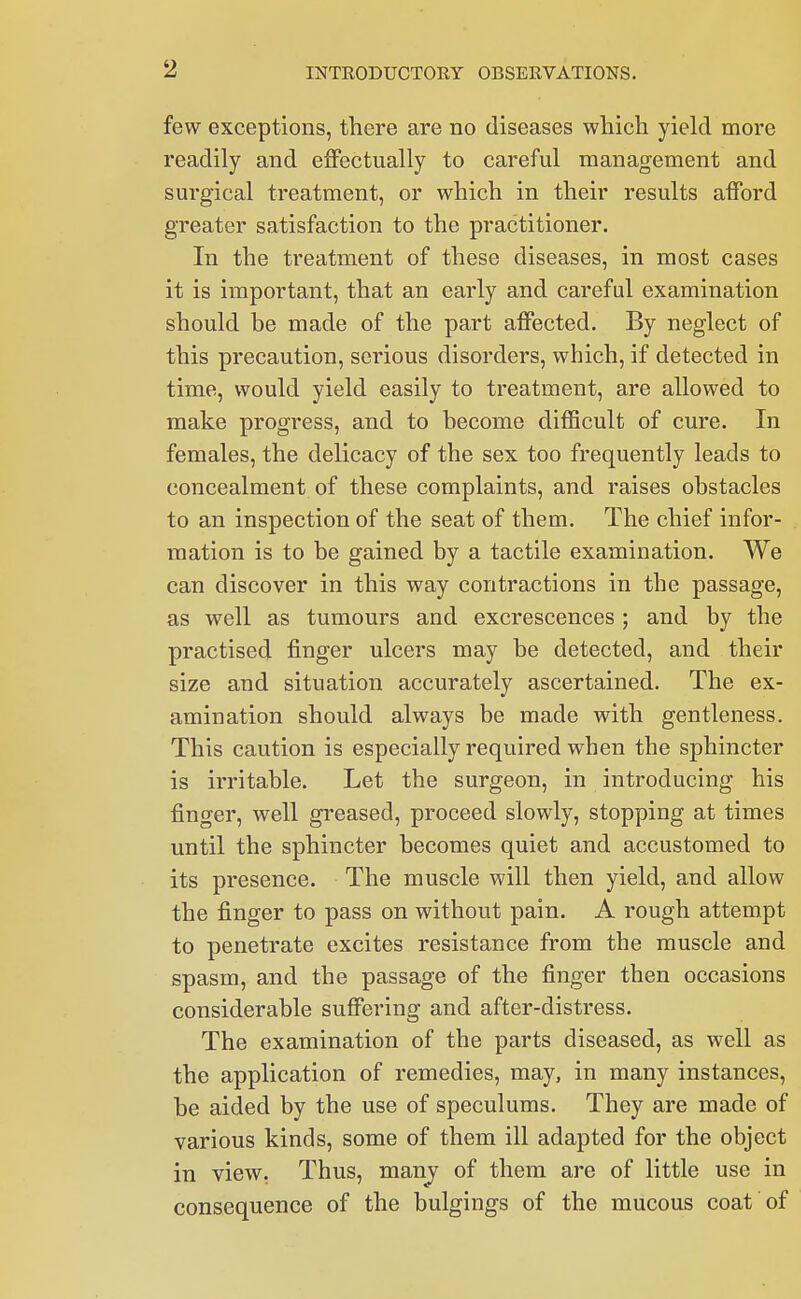 few exceptions, there are no diseases which yield more readily and effectually to careful management and surgical treatment, or which in their results afford greater satisfaction to the practitioner. In the treatment of these diseases, in most cases it is important, that an early and careful examination should be made of the part affected. By neglect of this precaution, serious disorders, which, if detected in time, would yield easily to treatment, are allowed to make progress, and to become difficult of cure. In females, the delicacy of the sex too frequently leads to concealment of these complaints, and raises obstacles to an inspection of the seat of them. The chief infor- mation is to be gained by a tactile examination. We can discover in this way contractions in the passage, as well as tumours and excrescences; and by the practised finger ulcers may be detected, and their size and situation accurately ascertained. The ex- amination should always be made with gentleness. This caution is especially required when the sphincter is irritable. Let the surgeon, in introducing his finger, well greased, proceed slowly, stopping at times until the sphincter becomes quiet and accustomed to its presence. The muscle will then yield, and allow the finger to pass on without pain. A rough attempt to penetrate excites resistance from the muscle and spasm, and the passage of the finger then occasions considerable suffering and after-distress. The examination of the parts diseased, as well as the application of remedies, may, in many instances, be aided by the use of speculums. They are made of various kinds, some of them ill adapted for the object in view. Thus, many of them are of little use in consequence of the bulgings of the mucous coat of