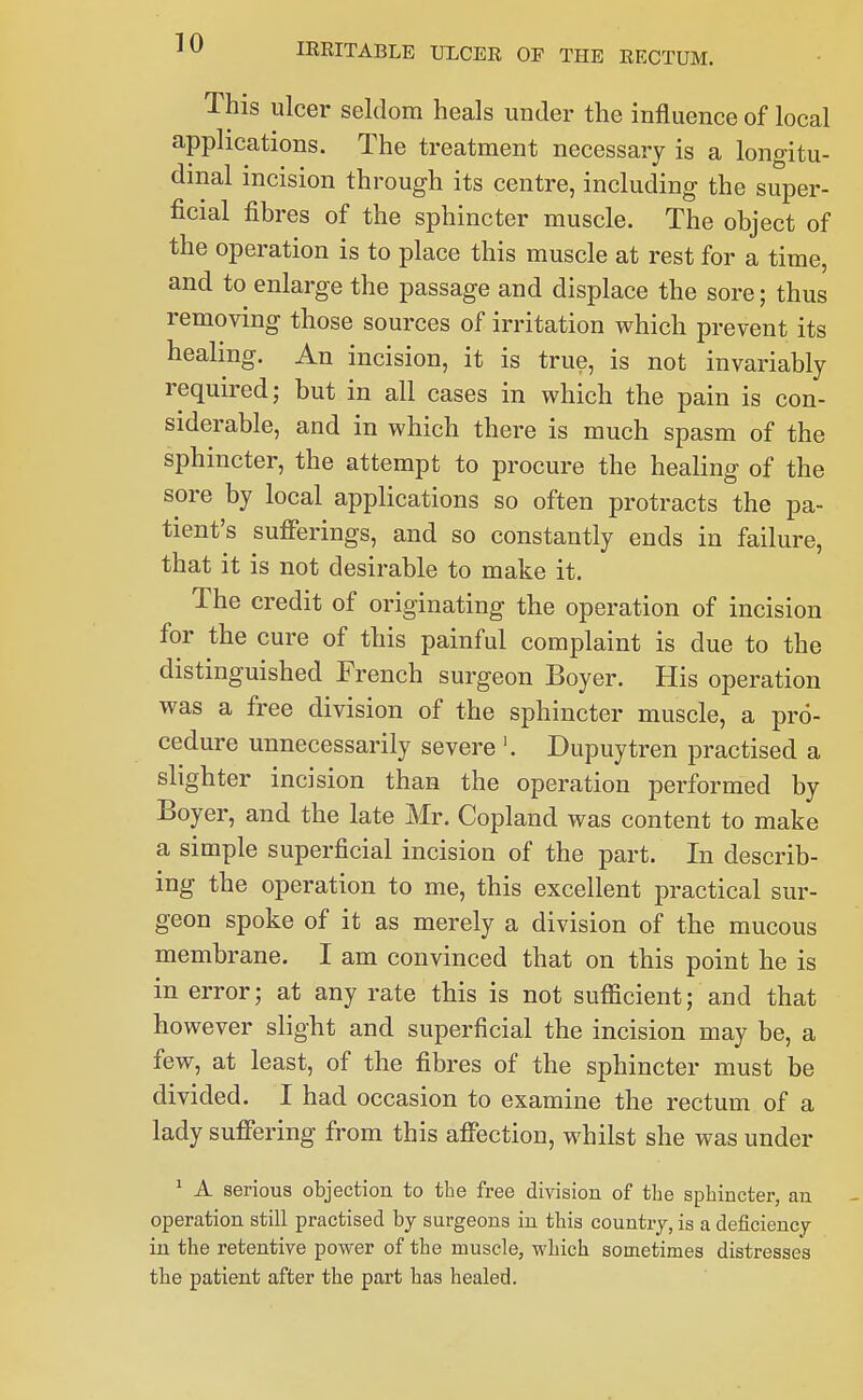 This ulcer seldom heals under the influence of local applications. The treatment necessary is a longitu- dinal incision through its centre, including the super- ficial fibres of the sphincter muscle. The object of the operation is to place this muscle at rest for a time, and to enlarge the passage and displace the sore; thus removing those sources of irritation which prevent its healing. An incision, it is true, is not invariably required; but in all cases in which the pain is con- siderable, and in which there is much spasm of the sphincter, the attempt to procure the healing of the sore by local applications so often protracts the pa- tient's sufierings, and so constantly ends in failure, that it is not desirable to make it. The credit of originating the operation of incision for the cure of this painful complaint is due to the distinguished French surgeon Boyer, His operation was a free division of the sphincter muscle, a pro- cedure unnecessarily severe '. Dupuytren practised a slighter incision than the operation performed by Boyer, and the late Mr, Copland was content to make a simple superficial incision of the part. In describ- ing the operation to me, this excellent practical sur- geon spoke of it as merely a division of the mucous membrane. I am convinced that on this point he is in error; at any rate this is not sufficient; and that however slight and superficial the incision may be, a few, at least, of the fibres of the sphincter must be divided. I had occasion to examine the rectum of a lady sufifering from this aflection, whilst she was under ^ A serious objection to the free division of the sphincter, an operation still practised by surgeons in this country, is a deficiency in the retentive power of the muscle, which sometimes distresses tbe patient after the part has healed.