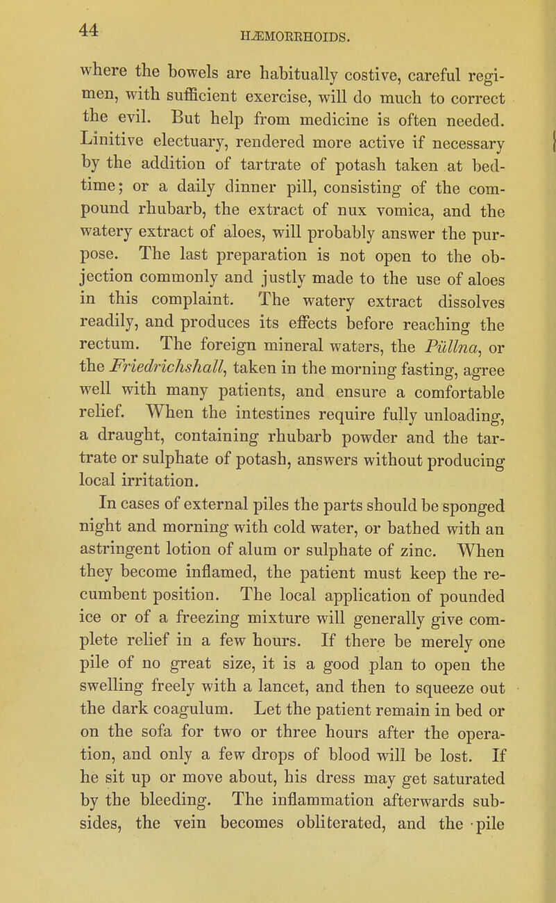 HAEMORRHOIDS. where the bowels are habitually costive, careful regi- men, with sufficient exercise, will do much to correct the evil. But help from medicine is often needed. Linitive electuary, rendered more active if necessary by the addition of tartrate of potash taken at bed- time; or a daily dinner pill, consisting of the com- pound rhubarb, the extract of nux vomica, and the watery extract of aloes, will probably answer the pur- pose. The last preparation is not open to the ob- jection commonly and justly made to the use of aloes in this complaint. The watery extract dissolves readily, and produces its eflPects before reaching the rectum. The foreign mineral waters, the Pullna^ or the Friedrichshall^ taken in the morning fasting, agree well with many patients, and ensure a comfortable relief. When the intestines require fully unloading, a draught, containing rhubarb powder and the tar- trate or sulphate of potash, answers without producing local irritation. In cases of external piles the parts should be sponged night and morning with cold water, or bathed with an astringent lotion of alum or sulphate of zinc. When they become inflamed, the patient must keep the re- cumbent position. The local application of pounded ice or of a freezing mixture will generally give com- plete relief in a few hours. If there be merely one pile of no great size, it is a good plan to open the swelling freely with a lancet, and then to squeeze out the dark coagulum. Let the patient remain in bed or on the sofa for two or three hours after the opera- tion, and only a few drops of blood will be lost. If he sit up or move about, his dress may get saturated by the bleeding. The inflammation afterwards sub- sides, the vein becomes obliterated, and the pile