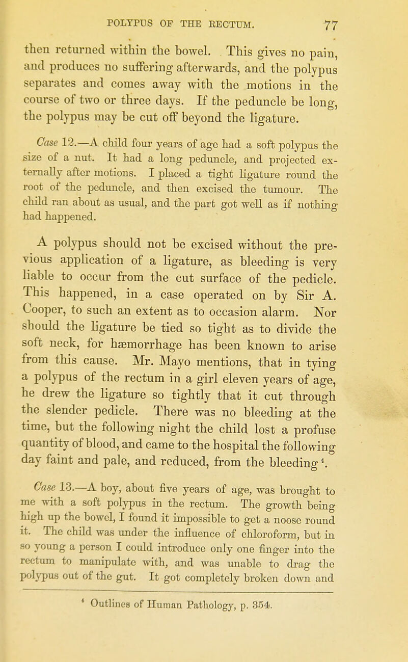 then returned within the bowel. This gives no pain, and produces no suffering afterwards, and the polypus separates and comes away with the motions in the course of two or three days. If the peduncle be long, the polypus may he cut off beyond the ligature. Case 12.—A child four years of age had a soft polypus the size of a nut. It had a long peduncle, and projected ex- ternally after motions. I placed a tight Kgature roimd the root of the peduncle, and then excised the tumour. The child ran about as usual, and the part got well as if nothing had happened. A polypus should not be excised without the pre- vious application of a ligature, as bleeding is very liable to occur from the cut surface of the pedicle. This happened, in a case operated on by Sir A. Cooper, to such an extent as to occasion alarm. Nor should the ligature be tied so tight as to divide the soft neck, for hsemorrhage has been known to arise from this cause. Mr. Mayo mentions, that in tying a polypus of the rectum in a girl eleven years of age, he drew the ligature so tightly that it cut through the slender pedicle. There was no bleeding at the time, but the following night the child lost a profuse quantity of blood, and came to the hospital the following day faint and pale, and reduced, from the bleeding *. Case 13.—A boy, about five years of age, was brought to me 'svith a soft polypus in the rectum. The growth being high up the bowel, I found it impossible to get a noose round it. The child was under the influence of chloroform, but in so young a person I could introduce only one finger into the rectum to manipulate with, and was imable to drag the pol^-pus out of the gut. It got completely broken down and * Outlines of Human Pathology, p. 354.