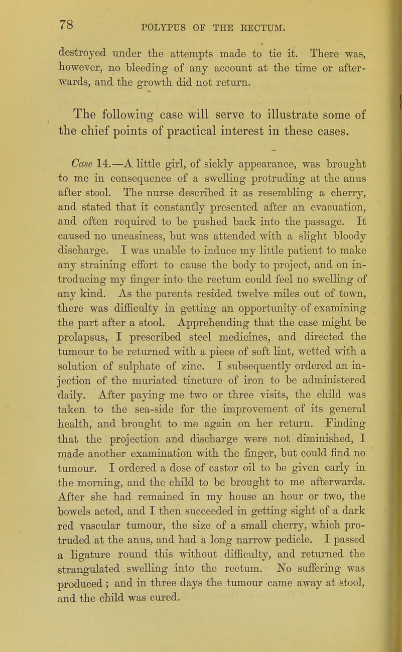 destroyed under tlie attempts made to tie it. There was, however, no bleeding of any account at the time or after- wards, and the growth did not return. The following case will serve to illustrate some of the chief points of practical interest in these cases. Case 14.—A little girl, of sickly appearance, was brought to me in consequence of a swelling protruding at the anus after stool. The nurse described it as resembling a cherry, and stated that it constantly presented after an evacuation, and often required to be pushed back into the passage. It caused no uneasiness, but was attended with a slight bloody discharge. I was unable to induce my little patient to make any straining effort to cause the body to project, and on ia- troducing my finger into the rectum could feel no swelling of any kind. As the parents resided twelve miles out of town, there was difficulty in getting an opportunity of examining the part after a stool. Apprehending that the case might be prolapsus, I prescribed steel medicines, and directed the tumour to be returned with a piece of soft lint, wetted with a solution of sulphate of zinc. I subsequently ordered an in- jection of the muriated tincture of iron to be administered daily. After paying me two or three visits, the child was taken to the sea-side for the improvement of its general health, and brought to me again on her return. Finding that the projection and discharge were not diminished, I made another examination with the finger, but coidd find no tumour. I ordered a dose of castor oil to be given early in the morning, and the child to be brought to me afterwards. After she had remained in my house an hour or two, the bowels acted, and I then succeeded in getting sight of a dark red vascular tumour, the size of a small cherry, which pro- truded at the anus, and had a long narrow pedicle. I passed a ligature round this without difficulty, and returned the strangulated swelling into the rectum. No suffering was produced ; and in three days the tumour came away at stool, and the child was cured.