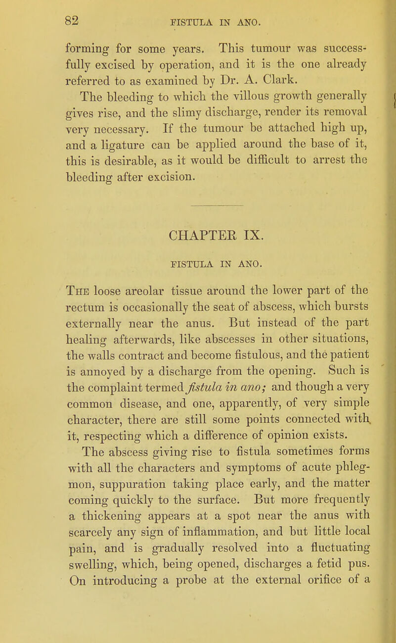 forming for some years. This tumour was success- fully excised by operation, and it is the one already referred to as examined by Dr. A. Clark. The bleeding to which the villous growth generally gives rise, and the slimy discharge, render its removal very necessary. If the tumour be attached high up, and a ligature can be applied around the base of it, this is desirable, as it would be difficult to arrest the bleeding after excision. CHAPTER IX. FISTULA IN ANO. The loose areolar tissue around the lower part of the rectum is occasionally the seat of abscess, which bursts externally near the anus. But instead of the part healing afterwards, like abscesses in other situations, the walls contract and become fistulous, and the patient is annoyed by a discharge from the opening. Such is the complaint termed fistula in am; and though a very common disease, and one, apparently, of very simple character, there are still some points connected with, it, respecting which a difference of opinion exists. The abscess giving rise to fistula sometimes forms with all the characters and symptoms of acute phleg- mon, suppuration taking place early, and the matter coming quickly to the surface. But more frequently a thickening appears at a spot near the anus with scarcely any sign of inflammation, and but little local pain, and is gradually resolved into a fluctuating swelling, which, being opened, discharges a fetid pus. On introducing a probe at the external orifice of a