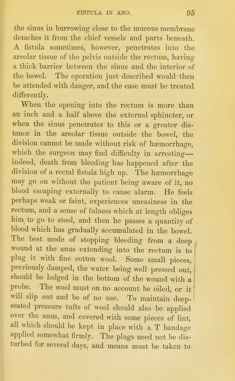 the sinus in burrowing close to the mucous membrane detaches it from the chief vessels and parts beneath. A fistula sometimes, however, penetrates into the areolar tissue of the pelvis outside the rectum, having a thick barrier between the sinus and the interior of the bowel. The operation just described would then be attended with danger, and the case must be treated dificrently. When the opening into the rectum is more than an inch and a half above the external sphincter, or when the sinus penetrates to this or a greater dis- tance in the areolar tissue outside the bowel, the division cannot be made without risk of haemorrhage, which the surgeon may find difficulty in arresting— indeed, death from bleeding has happened after the division of a rectal fistula high up. The haemorrhage may go on without the patient being aware of it, no blood escaping externally to cause alarm. He feels perhaps weak or faint, experiences uneasiness in the rectum, and a sense of fulness which at length obliges him to go to stool, and then he passes a quantity of blood which has gradually accumulated in the bowel. The best mode of stopping bleeding from a deep > wound at the anus extending into the rectum is to [ plug it with fine cotton wool. Some small pieces, i previously damped, the water being well pressed out, | should be lodged in the bottom of the wound with a I probe. The wool must on no account be oiled, or it ( will slip out and be of no use. To maintain deep-' seated pressure tufts of wool should also be applied over the anus, and covered with some pieces of lint, all which should be kept in place with a T bandage applied somewhat firmly. The plugs need not be dFs- turbed for several days, and means must be taken to