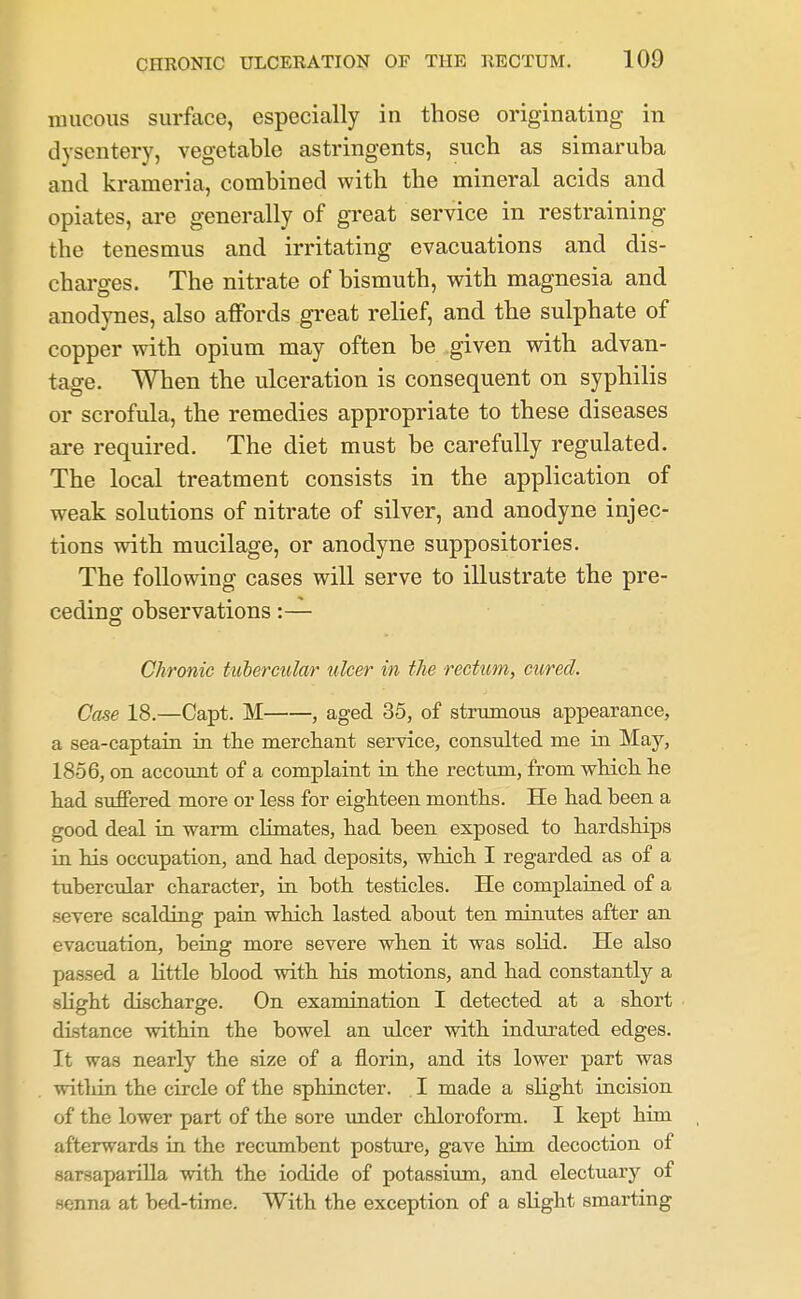 mucous surface, especially in those originating in dysentery, vegetable astringents, such as simaruba and krameria, combined with the mineral acids and opiates, are generally of great service in restraining the tenesmus and irritating evacuations and dis- charges. The nitrate of bismuth, with magnesia and anodynes, also affords great relief, and the sulphate of copper with opium may often be given with advan- tage. When the ulceration is consequent on syphilis or scrofula, the remedies appropriate to these diseases are required. The diet must be carefully regulated. The local treatment consists in the application of weak solutions of nitrate of silver, and anodyne injec- tions with mucilage, or anodyne suppositories. The following cases will serve to illustrate the pre- ceding observations:— Chronic tubercular ulcer in the rectum, cured. Case 18.—Capt. M , aged 35, of strumous appearance, a sea-captain in the mercliant service, consulted me in May, 1856, on account of a complaint in the rectum, from which he had suffered more or less for eighteen months. He had been a good deal in warm climates, had been exposed to hardships in his occupation, and had deposits, which I regarded as of a tubercular character, in both testicles. He complained of a severe scalding pain which lasted about ten minutes after an evacuation, being more severe when it was soHd. He also passed a Httle blood with his motions, and had constantly a sKght discharge. On examination I detected at a short distance within the bowel an ulcer with indurated edges. It was nearly the size of a florin, and its lower part was witliin the circle of the sphincter. I made a sHght incision of the lower part of the sore under chloroform. I kept him afterwards in the recximbent posture, gave him decoction of sarsaparilla with the iodide of potassiimi, and electuary of senna at bed-time. With the exception of a slight smarting