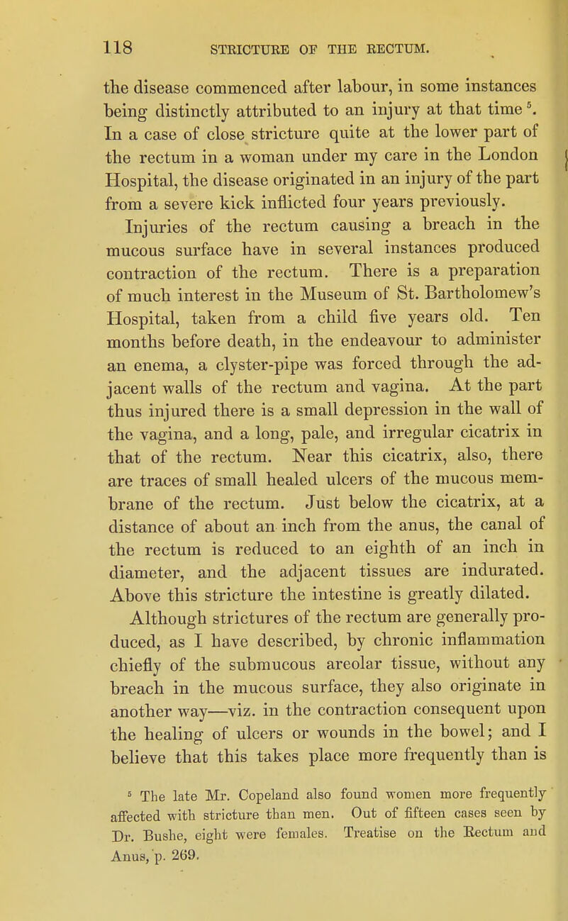 the disease commenced after labour, in some instances being distinctly attributed to an injury at that time \ In a case of close stricture quite at the lower part of the rectum in a woman under my care in the London | Hospital, the disease originated in an injury of the part from a severe kick inflicted four years previously. Injuries of the rectum causing a breach in the mucous surface have in several instances produced contraction of the rectum. There is a preparation of much interest in the Museum of St. Bartholomew's Hospital, taken from a child five years old. Ten months before death, in the endeavour to administer an enema, a clyster-pipe was forced through the ad- jacent walls of the rectum and vagina. At the part thus injured there is a small depression in the wall of the vagina, and a long, pale, and irregular cicatrix in that of the rectum. Near this cicatrix, also, there are traces of small healed ulcers of the mucous mem- brane of the rectum. Just below the cicatrix, at a distance of about an inch from the anus, the canal of the rectum is reduced to an eighth of an inch in diameter, and the adjacent tissues are indurated. Above this stricture the intestine is greatly dilated. Although strictures of the rectum are generally pro- duced, as I have described, by chronic inflammation chiefly of the submucous areolar tissue, without any breach in the mucous surface, they also originate in another way—viz. in the contraction consequent upon the healing of ulcers or wounds in the bowel; and I believe that this takes place more frequently than is ^ The late Mr. Copeland also found women more frequently- affected with stricture than men. Out of fifteen cases seen by Dr. Bushe, eight were females. Treatise on the Kectum and Anus, p. 269,