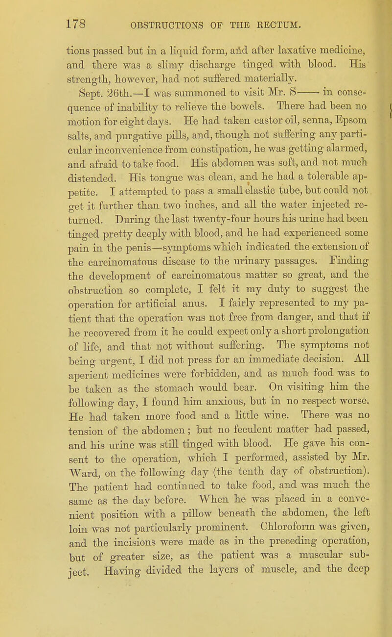 tions passed but in a liquid form, aild after laxative medicine, and there was a slimy discliarge tinged witli blood. His strengtli, however, had not suffered materially. Sept. 26th.—I was summoned to visit Mr. S in conse- quence of inability to relieve the bowels. There had been no motion for eight days. He had taken castor oil, senna, Epsom salts, and purgative pills, and, though not sufferiag any parti- cular inconvenience from constipation, he was getting alarmed, and afraid to take food. His abdomen was soft, and not much distended. His tongue was clean, and he had a tolerable ap- petite. I attempted to pass a small elastic tube, but could not get it further than two inches, and all the water injected re- turned. During the last twenty-four hours his mine had been tinged pretty deeply with blood, and he had experienced some pain in the penis—symptoms which indicated the extension of the carcinomatous disease to the urinary passages. Finding the development of carcinomatous matter so great, and the obstruction so complete, I felt it my duty to suggest the operation for artificial anus. I fairly represented to my pa- tient that the operation was not free from danger, and that if he recovered from it he could expect only a short prolongation of life, and that not without suffering. The symptoms not being urgent, I did not press for an immediate decision. All aperient medicines were forbidden, and as much food was to be taken as the stomach would bear. On visiting him the following day, I found him anxious, but in no respect worse. He had taken more food and a little wine. There was no tension of the abdomen; but no feculent matter had passed, and his urine was still tinged with blood. He gave his con- sent to the operation, which I performed, assisted by Mr. Ward, on the following day (the tenth day of obstruction). The patient had continiied to take food, and was much the same as the day before. When he was placed in a conve- nient position with a pillow beneath the abdomen, the left loin was not particularly prominent. Chloroform was given, and the incisions were made as in the preceding operation, but of greater size, as the patient was a muscular sub- ject. Having divided the layers of muscle, and the deep