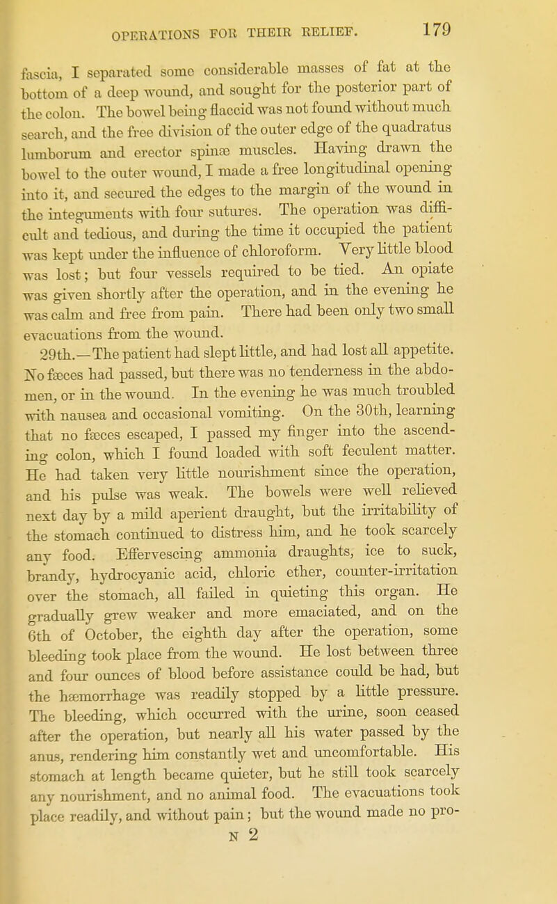 fascia, I separated some considerable masses of fat at the bottom of a deep woimd, and sought for the posterior part of the colon. The bowel being flaccid was not found without much search, and the free division of the outer edge of the quadratus hunborum and erector spina) muscles. Having drawn the bowel to the outer woimd, I made a free longitudinal opening into it, and seciu-ed the edges to the margin of the wound in the integuments with four sutures. The operation was diffi- cidt and tedious, and during the time it occupied the patient was kept under the influence of chloroform. Very little blood was lost; but four vessels required to be tied. An opiate was given shortly after the operation, and in the evening he was abn and fi-ee from pain. There had been only two small evacuations from the woimd. 29th.—The patient had slept little, and had lost all appetite. jSo faeces had passed, but there was no tenderness in the abdo- men, or in the woimd. In the evening he was much troubled with nausea and occasional vomiting. On the 30th, learning that no f£eces escaped, I passed my finger into the ascend- ing colon, which I found loaded with soft feculent matter. He had taken very little nourishment since the operation, and his pulse was weak. The bowels were well relieved next day by a mild aperient draught, but the irritability of the stomach continued to distress him, and he took scarcely any food. Effervescing ammonia draughts, ice to suck, brandy, hydrocyanic acid, chloric ether, counter-irritation over the stomach, all failed in quieting this organ. He gradually grew weaker and more emaciated, and on the 6th of October, the eighth day after the operation, some bleeding took place from the wound. He lost between three and four oimces of blood before assistance could be had, but the hfcmorrhage was readily stopped by a little pressure. The bleeding, which occurred with the urine, soon ceased after the operation, but nearly all his water passed by the anus, rendering him constantly wet and uncomfortable. His stomach at length became quieter, but he still took scarcely any nourishment, and no animal food. The evacuations took place readily, and without pain; but the wound made no pro- N 2