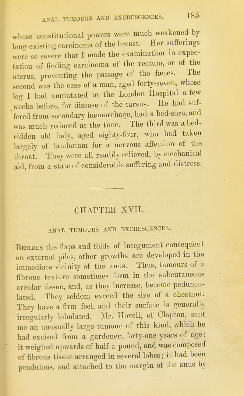 whose constitutional powers were much weakened by long-existing- carcinoma of the breast. Her sufferings wei^e so severe that 1 made the examination in expec- tation of finding carcinoma of the rectum, or of the uterus, preventing the passage of the faeces. The second was the case of a man, aged forty-seven, whose leg I had amputated in the London Hospital a few weeks before, for disease of the tarsus. He had suf- fered from secondary hjemorrhage, had a bed-sore, and was much reduced at the time. The third was a bed- ridden old lady, aged eighty-four, who had taken laro-ely of laudanum for a nervous affection of the thi^at. They were all readily relieved, by mechanical aid, from a state of considerable suffering and distress. CHAPTER XVn. ANAL TUMOURS AND EXCRESCENCES. Besides the flaps and folds of integument consequent on external piles, other growths are developed in the immediate vicinity of the anus. Thus, tumours of a fibrous texture sometimes form in the subcutaneous areolar tissue, and, as they increase, become peduncu- lated. They seldom exceed the size of a chestnut. They have a firm feel, and their surface is generally irregularly lobulated. Mr. Hovell, of Clapton, sent me an unusually large tumour of this kind, which he had excised from a gardener, forty-one years of age: it weighed upwards of half a pound, and was composed of fibrous tissue arranged in several lobes; it had been pendulous, and attached to the margin of the anus by