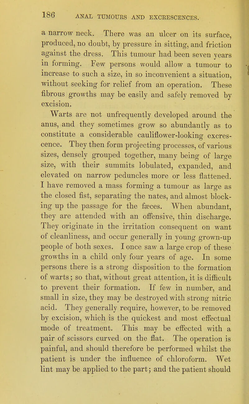 a narrow neck. There was an ulcer on its surface, produced, no doubt, by pressure in sitting, and friction against the dress. This tumour had been seven years in forming. Few persons would allow a tumour to increase to such a size, in so inconvenient a situation, without seeking for relief from an operation. These fibrous growths may be easily and safely removed by excision. Warts are not unfrequently developed around the anus, and they sometimes grow so abundantly as to constitute a considerable cauliflower-lookinof excres- cence. They then form projecting processes, of various sizes, densely grouped together, many being of large size, with their summits lobulated, expanded, and elevated on narrow peduncles more or less flattened. I have removed a mass forming a tumour as large as the closed fist, separating the nates, and almost block- ing up the passage for the fjEces. When abundant, they are attended with an ofiensive, thin discharge. They originate in the irritation consequent on want of cleanliness, and occur generally in young grown-up people of both sexes. I once saw a large crop of these growths in a child only four years of age. In some persons there is a strong disposition to the formation of warts; so that, without great attention, it is difficult to prevent their formation. If few in number, and small in size, they may be destroyed with strong nitric acid. They generally require, however, to be removed by excision, which is the quickest and most eflTectual mode of treatment. This may be effected with a pair of scissors curved on the flat. The operation is painful, and should therefore be performed whilst the patient is under the influence of chloroform. Wet lint may be applied to the part; and the patient should