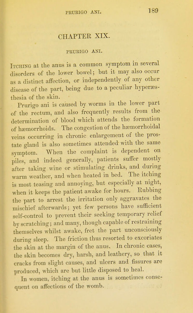 CHAPTER XIX. PRURIGO ANI. Itching at the anus is a common symptom in several disorders of the lower bowel; but it may also occur as a distinct affection, or independently of any other disease of the part, being due to a peculiar hyperes- thesia of the skin. Prm-igo ani is caused by worms in the lower part of the rectum, and also frequently results from the determination of blood which attends the formation of hseraorrhoids. The congestion of the hsemorrhoidal veins occurring in chronic enlargement of the pros- tate gland is also sometimes attended- with the same symptom. When the complaint is dependent on piles, and indeed generally, patients suffer mostly after taking wine or stimulating drinks, and during warm weather, and when heated in bed. The itching is most teasing and annoying, but especially at night, when it keeps the patient awake for hours. Rubbing the part to arrest the irritation only aggravates the mischief afterwards; yet few persons have sufficient self-control to prevent their seeking temporary relief by scratching; and many, though capable of restraining themselves whilst awake, fret the part unconsciously during sleep. The friction thus resorted to excoriates the skin at the margin of the anus. In chronic cases, the skin becomes dry, harsh, and leathery, so that it cracks from slight causes, and ulcers and fissures are produced, which are but little disposed to heal. In women, itching at the anus is sometimes conse- quent on affections of the womb.