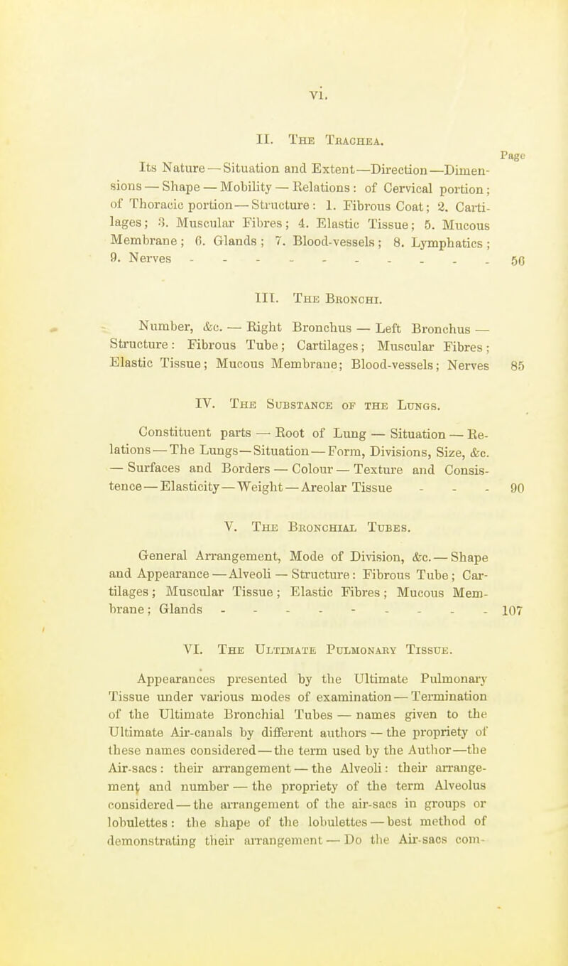 II. The Tbachea. Page Its Nature — Situation and Extent—Direction—Dimen- sions— Shape — Mobility — Eelations: of Cervical portion; of Thoracic portion—Structure: 1. Fibrous Coat; 2. Carti- lages; 8. Muscular Fibres; 4. Elastic Tissue; 5. Mucous Membrane ; 6. Glands ; 7. Blood-vessels ; 8. Lymphatics ; 9. Nerves - -- -- -- ...5(3 III. The Bbonchi. Number, &u. — Eight Bronchus — Left Bronchus — Structure: Fibrous Tube; Cartilages; Muscular Fibres; Elastic Tissue; Mucous Membrane; Blood-vessels; Nerves 85 IV. The Substance of the Lungs. Constituent parts — Boot of Lung — Situation — Ee- lations— The Lungs—Situation—Form, Divisions, Size, &c. — Surfaces and Borders — Colour — Texture and Consis- tence— Elasticity—Weight—Areolar Tissue ... 90 V. The Beonchial Tubes. General Arrangement, Mode of Division, (fee. — Shape and Appearance—Alveoli — Structure: Fibrous Tube; Car- tilages ; Muscular Tissue; Elastic Fibres; Mucous Mem- brane ; Glands - -- -- -- -- 107 VI. The Ultimate Pulmonaby Tissue. Appearances presented by the Ultimate Pulmonary Tissue under various modes of examination — Termination of the Ultimate Bronchial Tubes — names given to the Ultimate Air-canals by different authors — the propriety of these names considered—the term used by the Author—the Air-sacs : their arrangement — the Alveoli: thek arrange- ment and number — the propriety of the term Alveolus considered — the an-angement of the air-sacs in groups or lobulettes: the shape of the lobulettes — best method of demonstrating their an-angenient — Do the Air-sacs com-