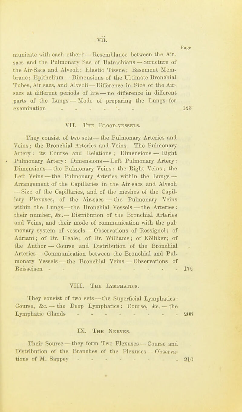 I'uge raunicate with each other?—Eesemblance betweeu the Air- sacs and the Pulmoiiarj' Sac of Batrachians — Structure of the Air-Sacs and Alveoli: Elastic Tissue; Basement Mem- brane; Epithelium —Dimensions of the Ultimate Bronchial Tubes, Air-sacs, and Alveoli—Difference in Size of the Air- sacs at different periods of life — no difference in different parts of the Lungs — Mode of preparing the Lungs for examination - - - - - - - - - 123 VII. The Blood-vessels. They consist of two sets — the Pulmonary Arteries and Veins; the Bronchial Arteries and Veins. The Pulmonary Artery : its Course and Eelations ; Dimensions — Eight Pulmonary Artery: Dimensions — Left Pulmonary Artery: Dimensions—the Pulmonary Veins : the Eight Veins ; the Left Veins — the Pulmonary Arteries within the Lungs — Arrangement of the Capillaries in the Air-sacs and Alveoli — Size of the Capillaries, and of the meshes of the Capil- lary Plexuses, of the Air-sacs — the Pulmonary Veins within the Lungs—the Bronchial Vessels — the Arteries: their number, &c. — Distribution of tlie Bronchial Arteries and Veins, and their mode of communication vnth the pul- monary system of vessels — Observations of Eossignol; of Adriani; of Dr. Heale; of Dr. Wilhams; of Kolliker; of the Author — Course and Distribution of the Bronchial Arteries — Communication between the Bronchial and Pul- monary Vessels — the Bronchial Veins — Observations of Eeisseisen - - - - 172 VIII. The Lymphatics. They consist of two sets — the Superficial Lymphatics: Course, &c. — the Deep Lymphatics : Course, &c. — the Lymphatic Glands 208 IX. The Nerves. Their Source — they form Two Plexuses — Course and Distribution of the Branches of the Plexuses — Observa- tions of M. Sappey 210