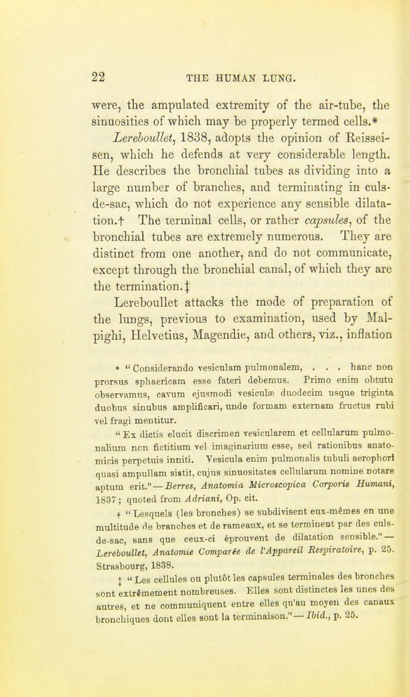 were, the ampulated extremity of the air-tuhe, the sinuosities of which may be properly termed cells.* LerebouUetj 1838, adopts the opinion of Reissei- sen, which he defends at very considerable length. He describes the bronchial tubes as dividing into a large number of branches, and terminating in culs- de-sac, which do not experience any sensible dilata- tion.f The terminal cells, or rather capsules^ of the bronchial tubes are extremely numerous. They are distinct from one another, and do not communicate, except through the bronchial canal, of which they are the termination.:}: Lereboullet attacks the mode of preparation of the lungs, previous to examination, used by Mal- pighi, Helvetius, Magendie, and others, viz., inflation *  Considerando vesicnlam pnlmonalem, . . . hanc non prorsus sphaericam esse fateri debemus. Primo enim obtutu observamns, cavum ejusmodi vesicute duodecim usque triginta duobus sinubus amplificari, unde formam externam fructus rubi vel fragi mentitur.  Ex dictis elucit discrimen vesicularem et cellularum pulmo- nalium non flctitium vel imaginarium esse, sed rationibus anato- micis perpetuis inniti. Vesicula enim pulmonalis tubuli aerophori quasi ampullam sistit, cujus sinuositates cellularum nomine notare aptum erit. — Berres, Anatomia Microscopica Corporis Humani, 1837 ; quoted from Adriani, Op. cit. +  Lesquels (les bronches) se subdivisent eux-m^mes en une multitude de brancbes et de rameaux, et se terrainent par des culs- de-sac, sans que ceux-ci eprouvent de dilatation sensible. — Lereboullet, Anatomie Comparee de I'Appareil Respiratoire, p. 25. Strasbourg, 1838. J  Les cellules ou plutot les capsules terminales des bronches sont extr«mement nombreuses. Elles sont distinctes les unes des autres, et ne communiquent entre elles qu'au moyen des canaux bronchiques dont elles sont la terminaison. —Bid., p. 25.