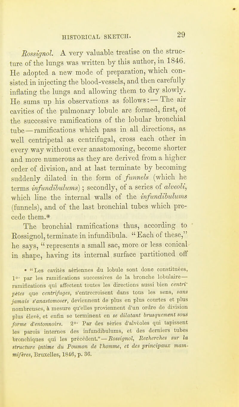 Eossignol. A very valuable treatise on tlie struc- ture of the lungs was written by this author, in 1846. He adopted a new mode of preparation, which con- sisted in injecting the blood-vessels, and then carefully inflating the lungs and allowing them to dry slowly. He sums up his observations as follows: — The air cavities of the pulmonary lobule are formed, first, of the successive ramifications of the lobu.lar bronchial tube—ramifications which pass in all directions, as well centripetal as centrifugal, cross each other in every way without ever anastomosing, become shorter and more numerous as they are derived from a higher order of division, and at last terminate by becoming suddenly dilated in the form of funnels (which he terms infandihulums); secondly, of a series of alveoli^ which line the internal walls of the infundihulums (funnels), and of the last bronchial tubes which pre- cede them.* The bronchial ramifications thus, according to Eossignol, terminate in infundibula.  Each of these, he says,  represents a small sac, more or less conical in shape, having its internal sm-face partitioned ofi • Les cavites aeriennes du lobule sont done constituees, 10- par les ramifications successives de la bronche lobulaire — ramifications qui afifectent toutes les directions aussi bien centri' p6tes que centrifuges, s'entrecroisent dans tous les sens, sons jamais s'anastomoser, deviennent de plus en plus courtes et plus nombreuses, k mesure qu'elles provienneut d'un ordre de division plus eleve, et enfln se terminent en se dilatant brusquement sous forme d'entonnoirs. 2<>- Par des series d'alveoles qui tapissent les parois internes des infundibulums, et des demiers tubes bronchiques qui les precedent. — Eossif/noZ, Eecherches sur la structure intime du Poumon de I'homme, et des principaux mam- mifires, Bruxelles, 1846, p. 30.