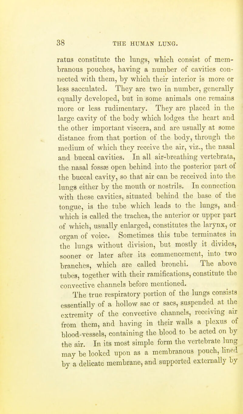 ratas constitute the lungs, whicli consist of mem- branous pouches, having a number of cavities con- nected with them, by which their interior is more or less sacculated. They are two in number, generally equally developed, but in some animals one remains more or less rudimentary. They are placed in the large cavity of the body which lodges the heart and the other important viscera, and are usually at some distance from that portion of the body, through the medium of which they receive the air, viz., the nasal and buccal cavities. In all air-breathing vertebrata, the nasal fossaes open behind into the posterior part of the buccal cavity, so that air can be received into the lungs either by the mouth or nostrils. In connection with these cavities, situated behind the base of the tongue, is the tube which leads to the lungs, and- which is called the trachea, the anterior or upper part of which, usually enlarged, constitutes the larynx, or organ of voice. Sometimes this tube terminates in the lungs without division, but mostly it divides, sooner or later after its commencement, into two branches, which are called bronchi. The above tubes, together with their ramifications, constitute the convective channels before mentioned. The true respiratory portion of the lungs consists essentially of a hollow sac or sacs, suspended at the extremity of the convective channels, receiving air from them, and having in their walls a plexus of blood-vessels, containing the blood to be acted on by the air. In its most simple form the vertebrate lung may be looked upon as a membranous pouch, lined by a delicate membrane, and supported externally by