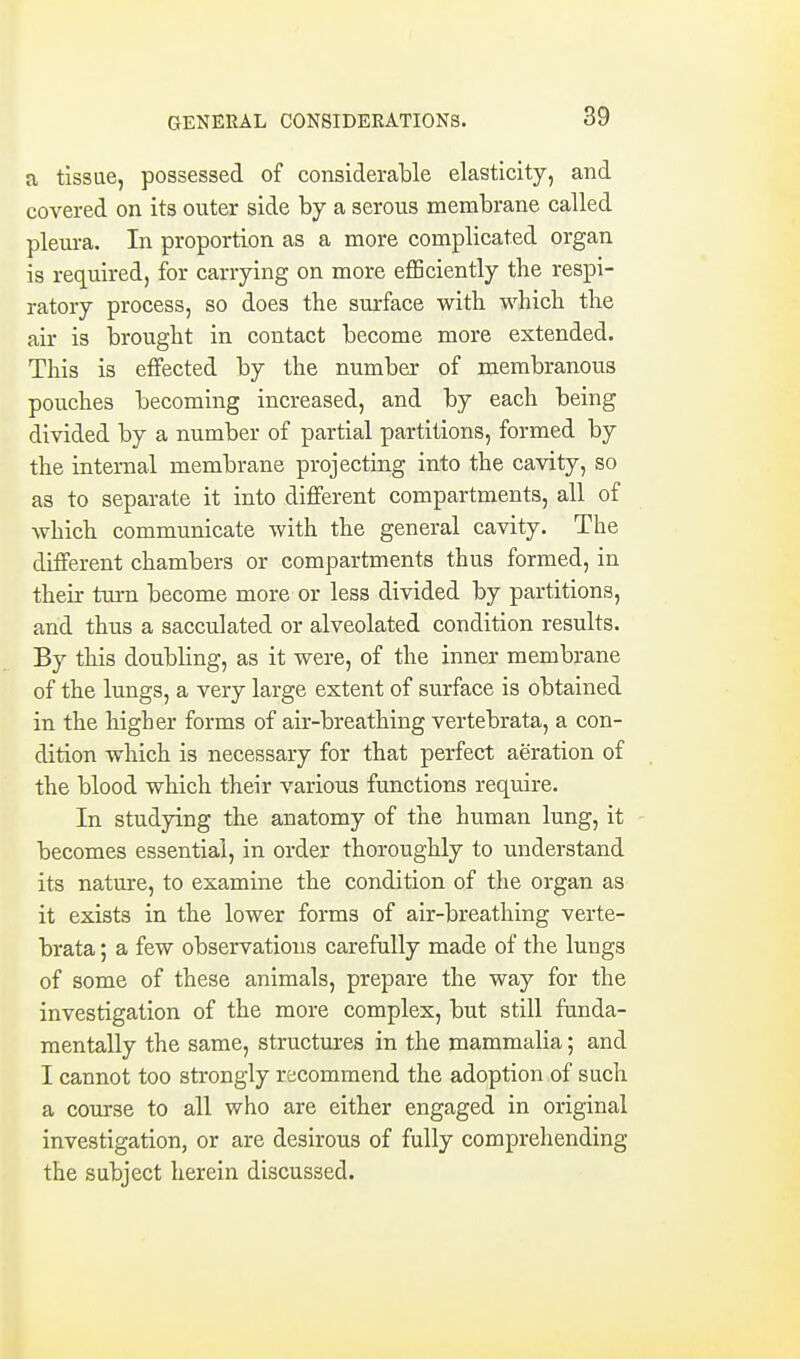 GENERAL CONSIDERATIONS. a tissue, possessed of consideralDle elasticity, and covered on its outer side by a serous membrane called pleura. In proportion as a more complicated organ is required, for carrying on more efficiently the respi- ratory process, so does the surface with which the air is brought in contact become more extended. This is effected by the number of membranous pouches becoming increased, and by each being divided by a number of partial partitions, formed by the internal membrane projecting into the cavity, so as to separate it into different compartments, all of which communicate with the general cavity. The different chambers or compartments thus formed, in their turn become more or less divided by partitions, and thus a sacculated or alveolated condition results. By this doubling, as it were, of the inner membrane of the lungs, a very large extent of surface is obtained in the higher forms of air-breathing vertebrata, a con- dition which is necessary for that perfect aeration of the blood which their various functions require. In studying the anatomy of the human lung, it becomes essential, in order thoroughly to understand its nature, to examine the condition of the organ as it exists in the lower forms of air-breathing verte- brata ; a few observations carefully made of the lungs of some of these animals, prepare the way for the investigation of the more complex, but still funda- mentally the same, structures in the mammalia; and I cannot too strongly recommend the adoption of such a course to all who are either engaged in original investigation, or are desirous of fully comprehending the subject herein discussed.