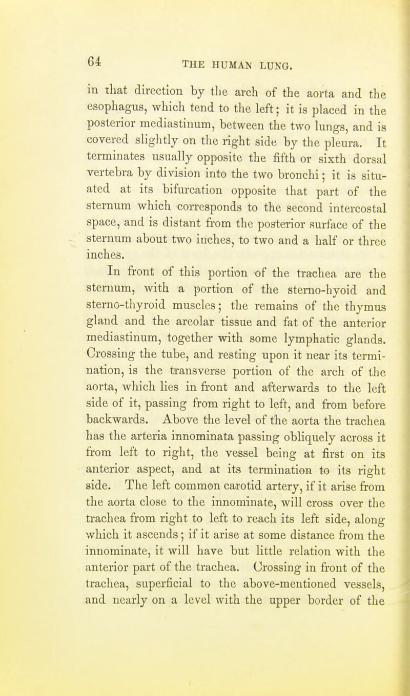 in that direction by the arch of the aorta and the esophagus, which tend to the left; it is placed in the posterior mediastinum, between the two lungs, and is covered sliglitly on the right side by the pleura. It terminates usually opposite the fifth or sixth dorsal vertebra by division into the two bronchi; it is situ- ated at its bifurcation opposite that part of the sternum which corresponds to the second intercostal space, and is distant from the posterior surface of the sternum about two inches, to two and a half or three inches. In front of this portion of the trachea are the sternum, with a portion of the sterno-hyoid and sterno-thyroid muscles; the remains of the thymus gland and the areolar tissue and fat of the anterior mediastinum, together with some lymphatic glands. Crossing the tube, and resting upon it near its termi- nation, is the transverse portion of the arch of the aorta, which lies in front and afterwards to the left side of it, passing from right to left, and from before backwards. Above the level of the aorta the trachea has the arteria innominata passing obliquely across it from left to right, the vessel being at first on its anterior aspect, and at its termination to its right side. The left common carotid artery, if it arise from the aorta close to the innominate, will cross over the trachea from right to left to reach its left side, along which it ascends; if it arise at some distance from the innominate, it will have but little relation with the anterior part of the trachea. Crossing in front of the trachea, superficial to the above-mentioned vessels, and nearly on a level with the upper border of the