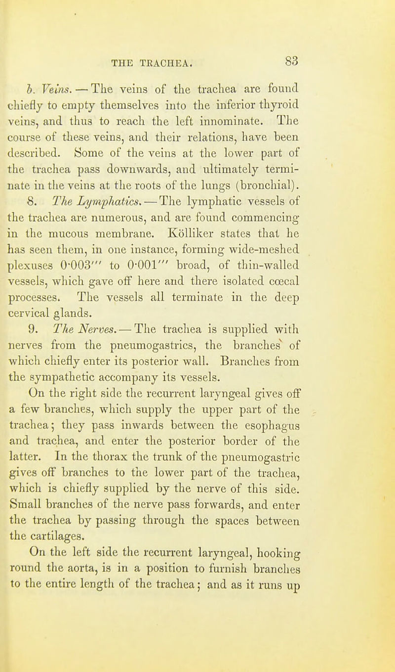 i. Veins. — The veins of the trachea are found chiefly to empty themselves into the inferior thyroid veins, and thus to reach the left innominate. The course of these veins, and their relations, have been described. Some of the veins at the lower part of the trachea pass downwards, and ultimately termi- nate in the veins at the roots of the lungs (bronchial). 8. The Lymphatics. — The lymphatic vessels of the trachea are numerous, and are found commencing in the mucous membrane. Kolliker states that he has seen them, in one instance, forming wide-meshed plexuses O'OOS' to O-OOl' broad, of thin-walled vessels, which gave off here and there isolated coecal processes. The vessels all terminate in the deep cervical glands. 9. The Nerves. — The trachea is supplied with nerves from the pneumogastrics, the branches of which chiefly enter its posterior wall. Branches from the sympathetic accompany its vessels. On the right side the recurrent laryngeal gives off a few branches, which supply the upper part of the trachea; they pass inwards between the esophagus and trachea, and enter the posterior border of the latter. In the thorax the trunk of the pneumogastric gives off branches to the lower part of the trachea, which is chiefly supplied by the nerve of this side. Small branches of the nerve pass forwards, and enter the trachea by passing through the spaces between the cartilages. On the left side the recurrent laryngeal, hooking round the aorta, is in a position to furnish branches to the entire length of the trachea; and as it runs up