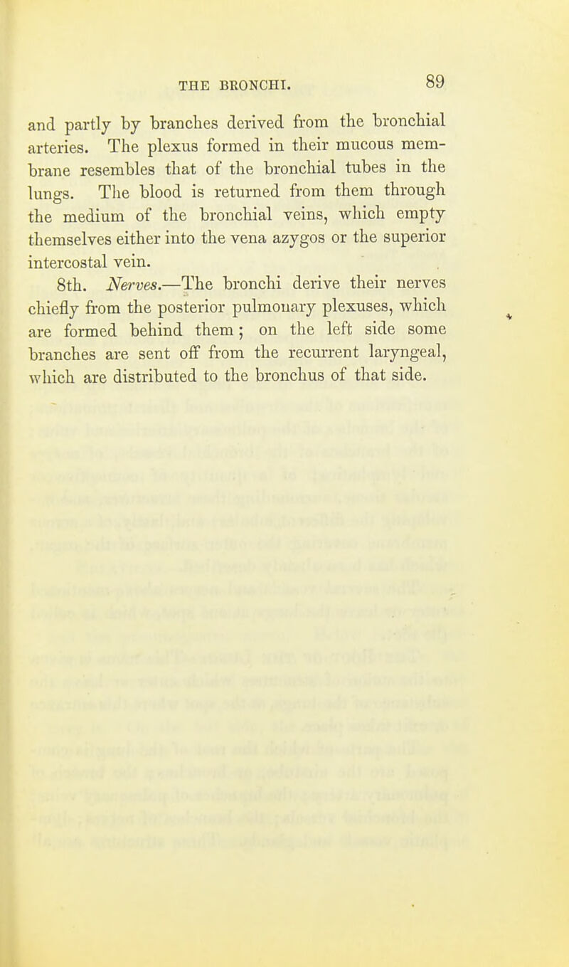 and partly by branches derived from the bronchial arteries. The plexus formed in their mucous mem- brane resembles that of the bronchial tubes in the lungs. Tlie blood is returned from them through the medium of the bronchial veins, which empty themselves either into the vena azygos or the superior intercostal vein. 8th. Nerves.—The bronchi derive their nerves chiefly from the posterior pulmonary plexuses, which are formed behind them; on the left side some branches are sent off from the recurrent laryngeal, which are distributed to the bronchus of that side.