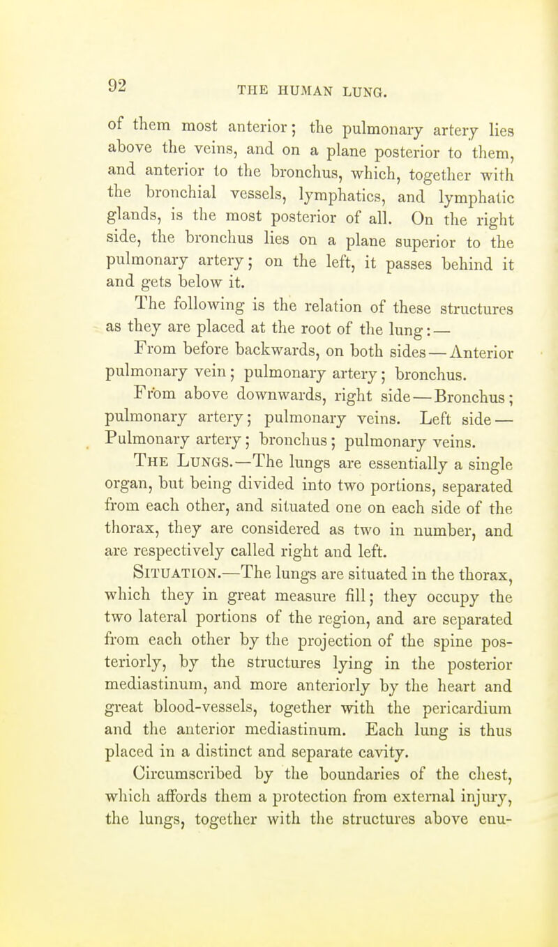 of them most anterior; the pulmonary artery lies above the veins, and on a plane posterior to them, and anterior to the bronchus, which, together with the bronchial vessels, lymphatics, and lymphatic glands, is the most posterior of all. On the right side, the bronchus lies on a plane superior to the pulmonary artery; on the left, it passes behind it and gets below it. The following is the relation of these structures as they are placed at the root of the lung: — From before backwards, on both sides — Anterior pulmonary vein ; pulmonary artery; bronchus. From above downwards, right side — Bronchus; pulmonary artery; pulmonary veins. Left side — Pulmonary artery; bronchus ; pulmonary veins. The Lungs.—The lungs are essentially a single organ, but being divided into two portions, separated from each other, and situated one on each side of the thorax, they are considered as two in number, and are respectively called right and left. Situation.—The lungs are situated in the thorax, which they in great measure fill; they occupy the two lateral portions of the region, and are separated from each other by the projection of the spine pos- teriorly, by the structm-es lying in the posterior mediastinum, and more anteriorly by the heart and great blood-vessels, together with the pericardium and the anterior mediastinum. Each lung is thus placed in a distinct and separate cavity. Circumscribed by the boundaries of the chest, which affords them a protection from external injury, the lungs, together with the structures above enu-