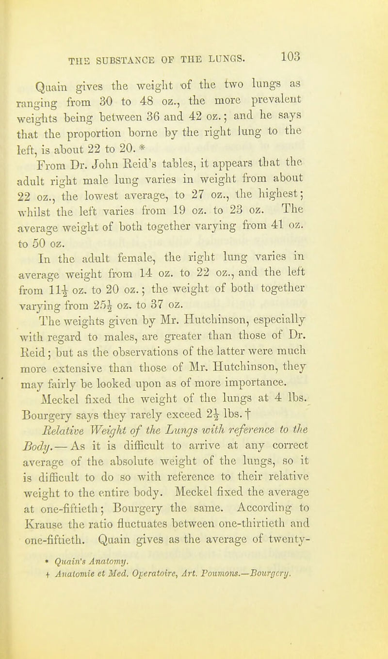 Qiiain gives tlie weight of the two lungs as ranging from 30 to 48 oz., the more prevalent weights being between 36 and 42 oz.; and he says that the proportion borne by the right lung to the left, is about 22 to 20. * From Dr. John Reid's tables, it appears that the adult right male lung varies in weight from about 22 oz., the lowest average, to 27 oz., the highest; whilst the left varies from 19 oz. to 23 oz. The average weight of both together varying from 41 oz. to 50 oz. In the adult female, the right lung varies in average weight from 14 oz. to 22 oz., and the left from 11^ oz, to 20 oz.; the weight of both together varying from 25^ oz, to 37 oz. The weights given by Mr. Hutchinson, especially with regard to males, are greater than those of Dr. Reid; but as the observations of the latter were much more extensive than those of Mr. Hutchinson, they may fairly be looked upon as of more importance. Meckel fixed the weight of the lungs at 4 lbs. Bourgery says they rarely exceed 2^ lbs. f Relative Weight of the Lungs with reference to the Body. — As it is difficult to arrive at any correct average of the absolute weight of the lungs, so it is difficult to do so with reference to their relative weight to the entire body. Meckel fixed the average at one-fiftieth 5 Bourgery the same. According to Krause the ratio fluctuates between one-thirtieth and one-fiftieth. Quain gives as the average of twcnty- • Quain'B Anatomy. + Analoviie et Med. OijCratoire, Art. Poumons.—Bourgery.