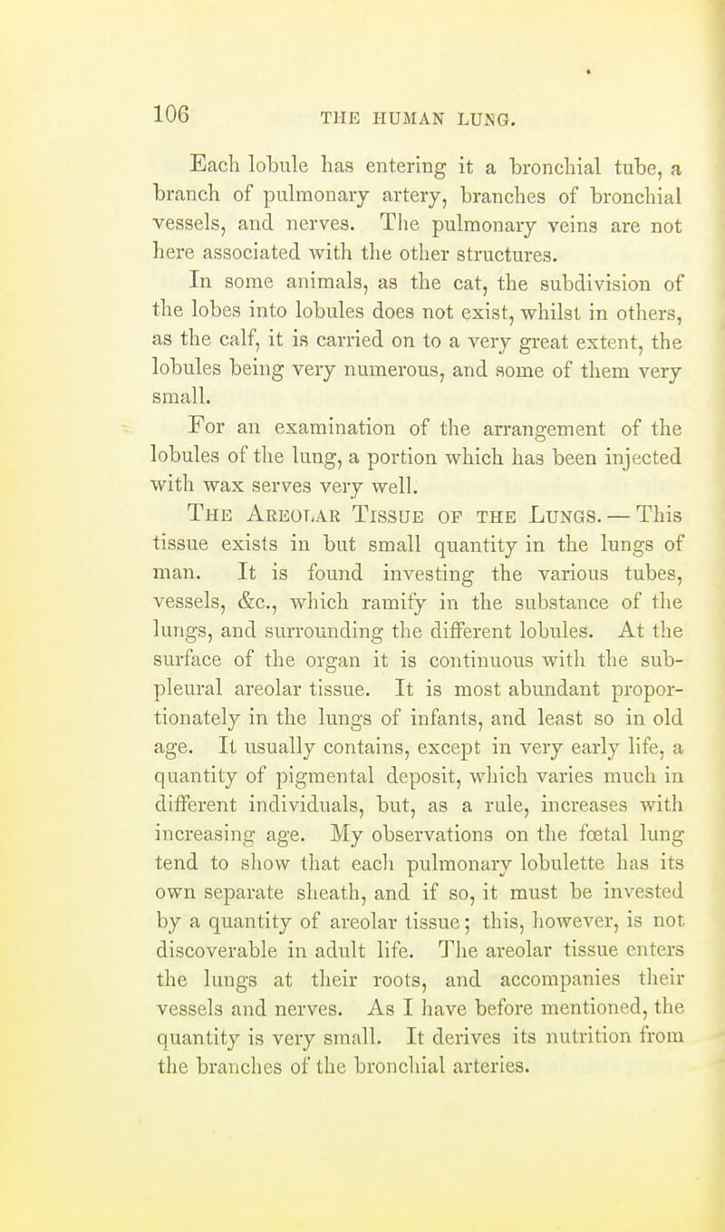 Each lobule has entering it a bronchial tube, a branch of pulmonary artery, branches of bronchial vessels, and nerves. The pulmonary veins are not here associated with the other structures. In some animals, as the cat, the subdivision of the lobes into lobules does not exist, whilst in others, as the calf, it is carried on to a very great extent, the lobules being very numerous, and some of them very small. For an examination of the arrangement of the lobules of the lung, a portion which has been injected with wax serves very well. The Areolar Tissue of the Lungs. — This tissue exists in but small quantity in the lungs of man. It is found investing the various tubes, vessels, &c., which ramify in the substance of the lungs, and surrovmding the different lobules. At the surface of the organ it is continuous with the sub- pleural areolar tissue. It is most abundant propor- tionately in the lungs of infants, and least so in old age. It usually contains, except in very early life, a quantity of pigmental deposit, wliich varies much in different individuals, bvit, as a rale, increases with increasing age. My observations on the foetal lung- tend to show that eacli pulmonary lobulette has its own separate slieath, and if so, it must be invested by a quantity of areolar tissue; this, however, is not discoverable in adult life. The areolar tissue enters the lungs at their roots, and accompanies their vessels and nerves. As I have before mentioned, the quantity is very small. It derives its nutrition from the branches of the bronchial arteries.