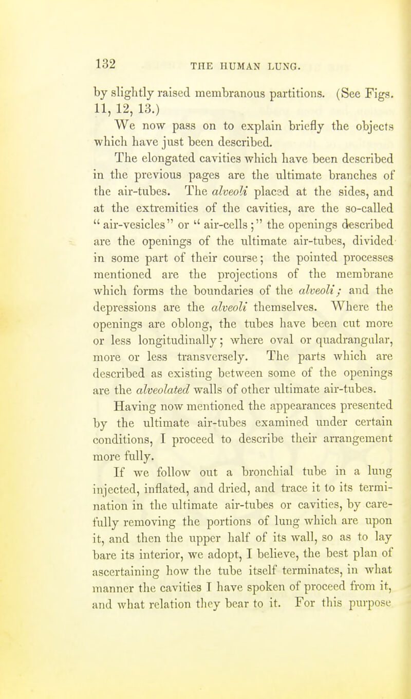 by slightly raised membranous partitions. (See Figs. 11, 12, 13.) We now pass on to explain briefly the objects which have just been described. The elongated cavities which have been described in the previous pages are the ultimate branches of the air-tubes. The alveoli placed at the sides, and at the extremities of the cavities, are the so-called  air-vesicles  or air-cells ; the openings described are the openings of the ultimate air-tubes, divided in some part of their course; the pointed processes mentioned are the projections of the membrane which forms the boundaries of the alveoli; and the depressions are the alveoli themselves. Where the openings are oblong, the tubes have been cut more or less longitudinally; where oval or quadrangular, more or less transversely. The parts which are described as existing between some of the openings are the alveolated walls of other ultimate air-tubes. Having now mentioned the appearances presented by the ultimate air-tubes examined under certain conditions, I proceed to describe their arrangement more fully. If we follow out a bronchial tube in a lung injected, inflated, and dried, and trace it to its termi- nation in the ultimate air-tubes or cavities, by care- fully removing the portions of lung which are upon it, and then the upper half of its wall, so as to lay bare its interior, we adopt, I believe, the best plan of ascertaining how the tube itself terminates, in Avhat manner the cavities I have spoken of proceed from it, and what relation they bear to it. For this purpose