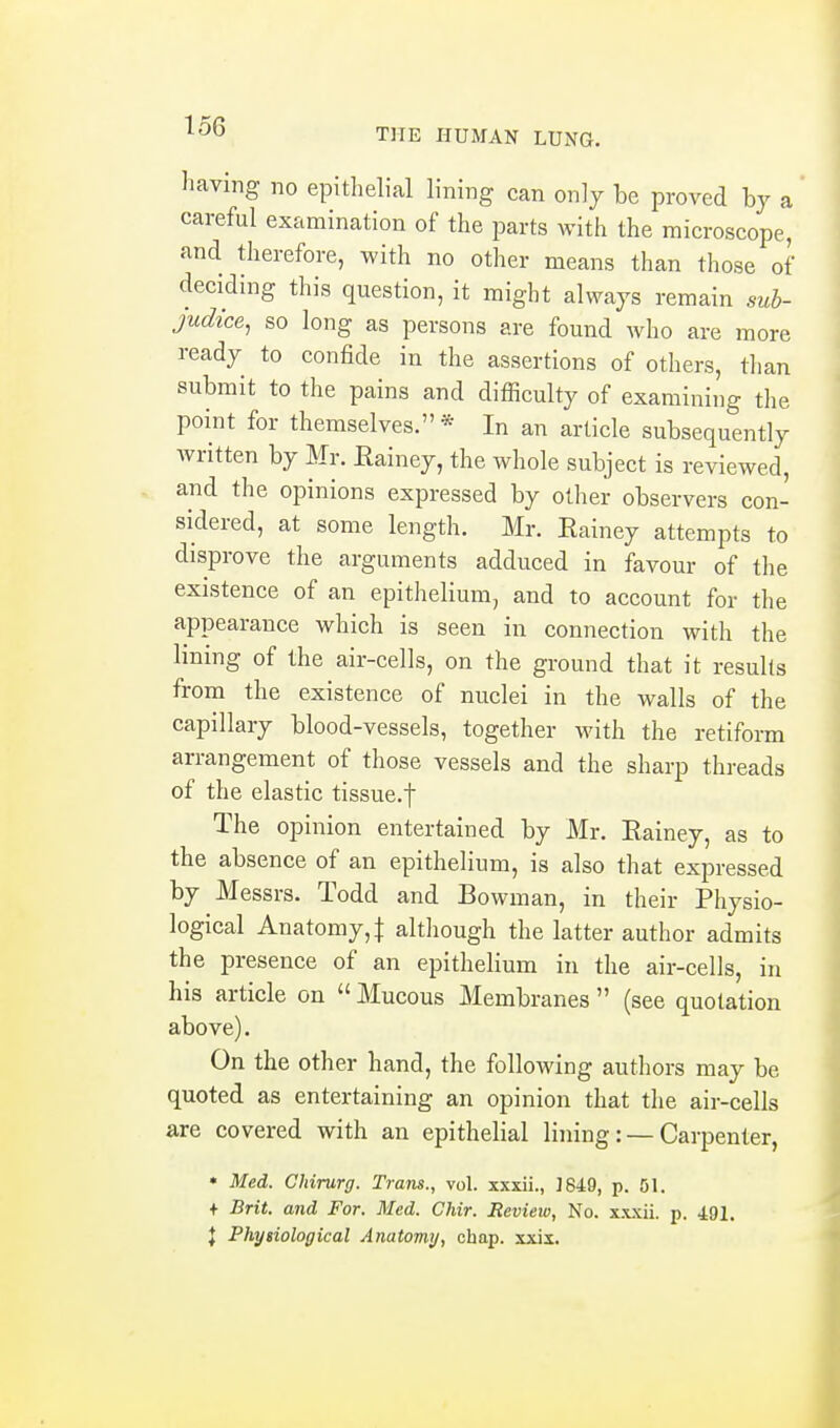 THE HUMAN LUNG. having- no epithelial lining can only be proved by a careful examination of the parts with the microscope, and therefore, with no other means than those of deciding this question, it might always remain suh- judice, so long as persons are found who are more ready to confide in the assertions of others, than submit to the pains and difficulty of examining the point for themselves. * In an article subsequently written by Mr. Eainey, the whole subject is reviewed, and the opinions expressed by other observers con- sidered, at some length. Mr. Eainey attempts to disprove the arguments adduced in favour of the existence of an epithelium, and to account for the appearance which is seen in connection with the lining of the air-cells, on the ground that it results from the existence of nuclei in the walls of the capillary blood-vessels, together with the retiform arrangement of those vessels and the sharp threads of the elastic tissue.f The opinion entertained by Mr. Eainey, as to the absence of an epithelium, is also that expressed by Messrs. Todd and Bowman, in their Physio- logical Anatomy, I altliough the latter author admits the presence of an epithelium in the air-cells, in his article on  Mucous Membranes  (see quotation above). On the other hand, the following authors may be quoted as entertaining an opinion that the air-cells are covered with an epithelial lining: — Carpenter, • Med. Chirurg. Tram., vol. xxxii., ]649, p. 51. + Brit, and For. Med. Chir. Review, No. x.xjcii. p. 491. J Physiological Anatomy, chap. xxii.