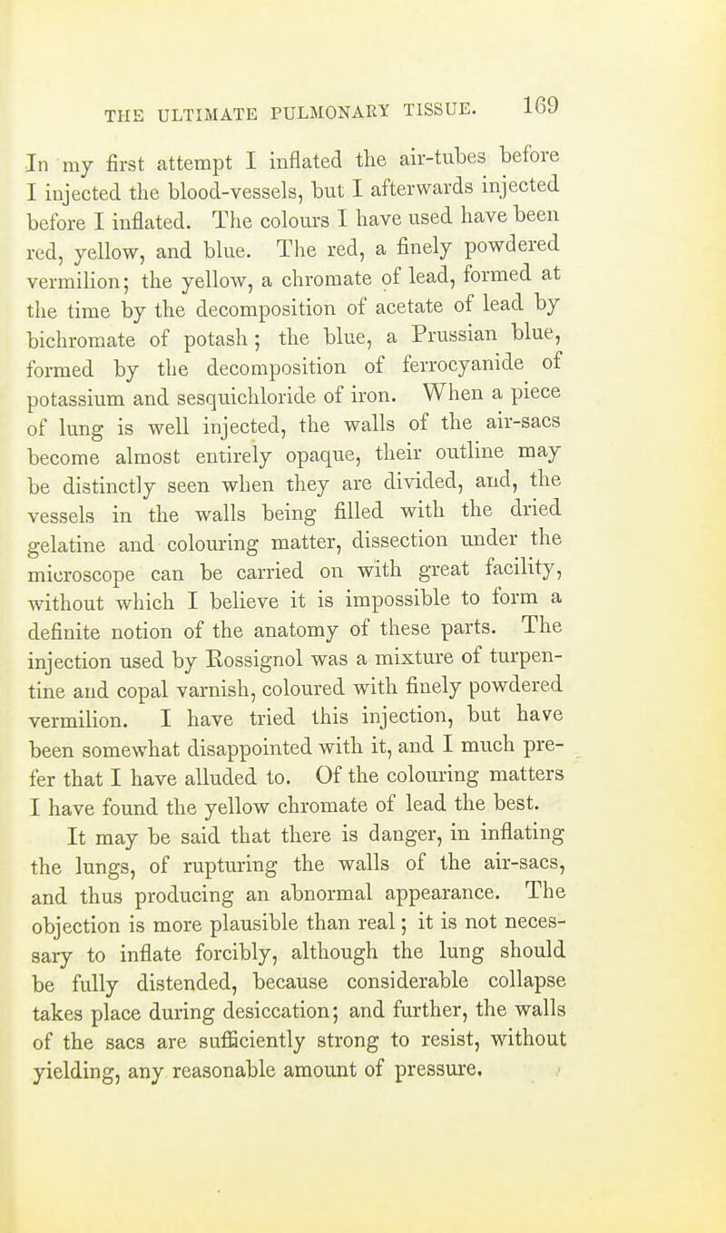 In my first attempt I inflated the air-tubes before I injected the blood-vessels, but I afterwards injected before I inflated. The colours I have used have been red, yellow, and blue. The red, a finely powdered vermiHon; the yellow, a chromate of lead, formed at the time by the decomposition of acetate of lead by bichromate of potash; the blue, a Prussian blue, formed by the decomposition of ferrocyanide of potassium and sesquichloride of iron. When a piece of lung is well injected, the walls of the air-sacs become almost entirely opaque, their outline may be distinctly seen when they are divided, and, the vessels in the walls being filled with the dried gelatine and colouring matter, dissection under the microscope can be carried on with great facility, without which I believe it is impossible to form a definite notion of the anatomy of these parts. The injection used by Rossignol was a mixture of turpen- tine and copal varnish, coloured with finely powdered vermilion. I have tried this injection, but have been somewhat disappointed with it, and I much pre- fer that I have alluded to. Of the colouring matters I have found the yellow chromate of lead the best. It may be said that there is danger, in inflating the lungs, of rupturing the walls of the air-sacs, and thus producing an abnormal appearance. The objection is more plausible than real; it is not neces- sary to inflate forcibly, although the lung should be fully distended, because considerable collapse takes place during desiccation; and further, the walls of the sacs are sufficiently strong to resist, without yielding, any reasonable amount of pressure.