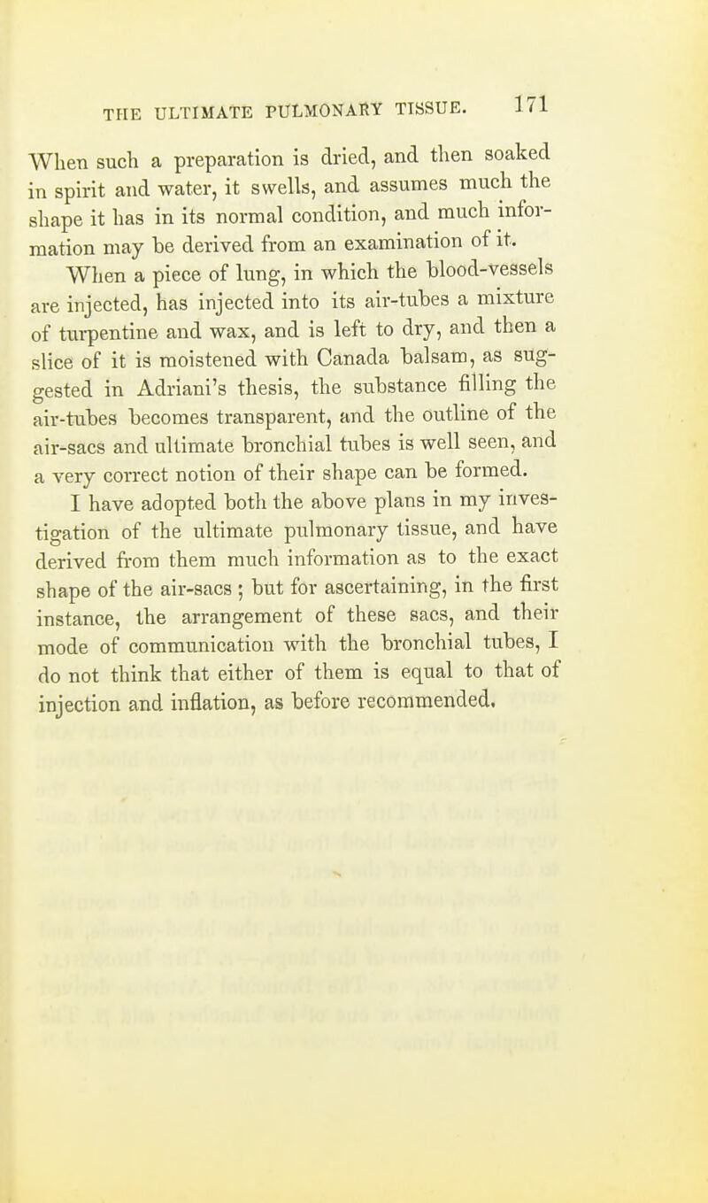 When such a preparation is dried, and then soaked in spirit and water, it swells, and assumes much the shape it has in its normal condition, and much infor- mation may be derived from an examination of it. When a piece of lung, in which the blood-vessels are injected, has injected into its air-tubes a mixture of turpentine and wax, and is left to dry, and then a slice of it is moistened with Canada balsam, as sug- gested in Adriani's thesis, the siibstance filling the air-tubes becomes transparent, and the outline of the air-sacs and ultimate bronchial tubes is well seen, and a very correct notion of their shape can be formed. I have adopted both the above plans in my inves- tigation of the ultimate pulmonary tissue, and have derived from them much information as to the exact shape of the air-sacs ; but for ascertaining, in the first instance, the arrangement of these sacs, and their mode of communication with the bronchial tubes, I do not think that either of them is equal to that of injection and inflation, as before recommended.